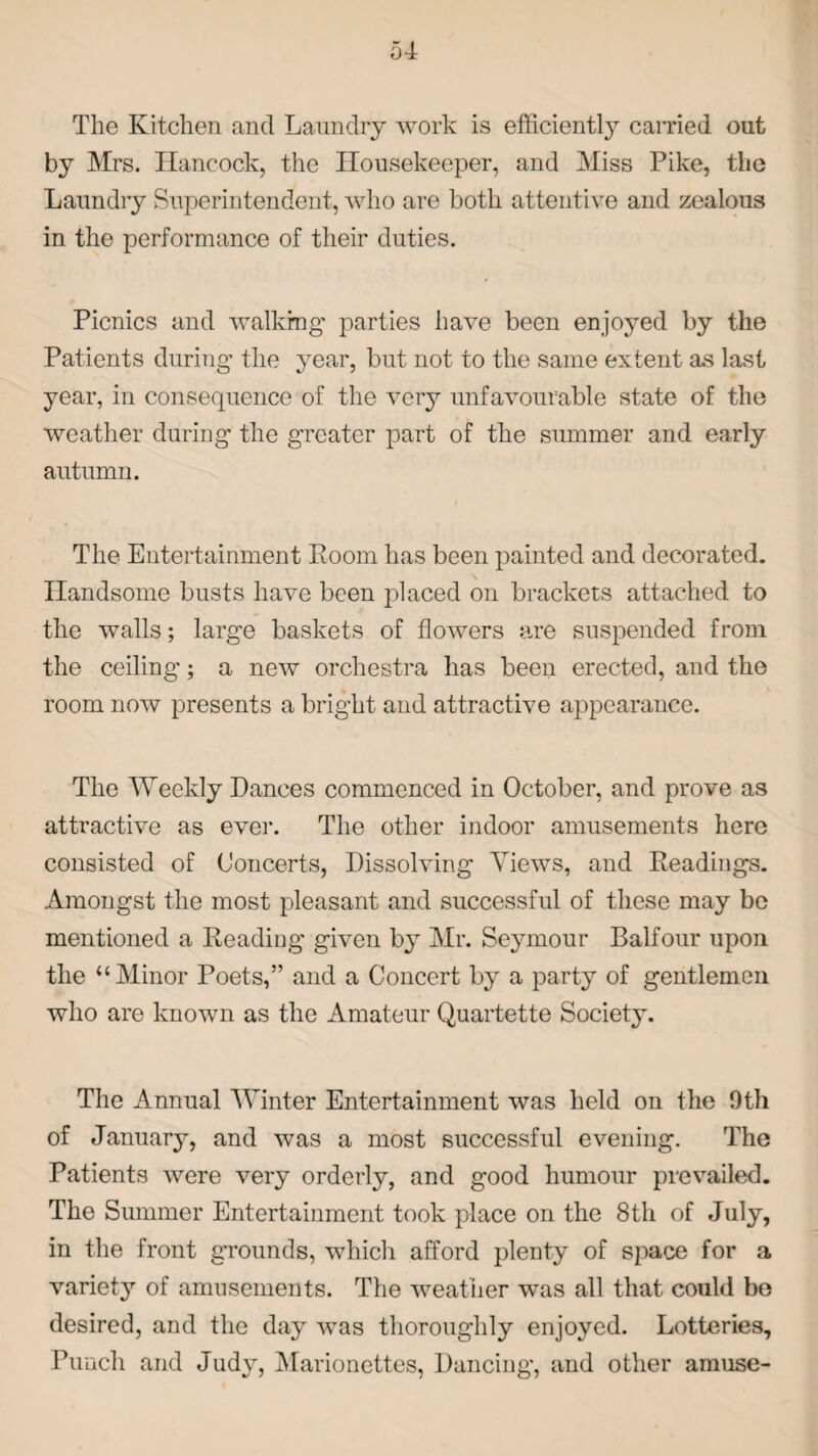 The Kitchen and Laundry work is efficiently carried out by Mrs. Hancock, the Housekeeper, and Miss Pike, the Laundry Superintendent, who are both attentive and zealous in the performance of their duties. Picnics and walking’ parties have been enjoyed by the Patients during the year, but not to the same extent as last year, in consequence of the very unfavourable state of the weather during the greater part of the summer and early autumn. The Entertainment Room has been painted and decorated. Handsome busts have been placed on brackets attached to the walls; large baskets of flowers are suspended from the ceiling; a new orchestra has been erected, and the room now presents a bright and attractive appearance. The Weekly Dances commenced in October, and prove as attractive as ever. The other indoor amusements here consisted of Concerts, Dissolving Views, and Readings. Amongst the most pleasant and successful of these may be mentioned a Reading given by Mr. Seymour Balfour upon the “Minor Poets,” and a Concert by a party of gentlemen who are known as the Amateur Quartette Society. The Annual Winter Entertainment was held on the 9th of January, and was a most successful evening. The Patients were very orderly, and good humour prevailed. The Summer Entertainment took place on the 8th of July, in the front grounds, which afford plenty of space for a variety of amusements. The weather was all that could be desired, and the day was thoroughly enjoyed. Lotteries, Punch and Judy, Marionettes, Dancing, and other amuse-