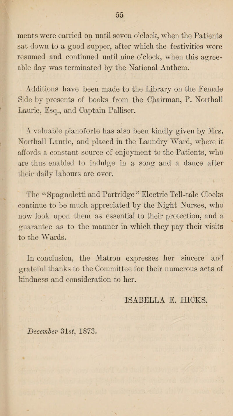 ments were carried on until seven o’clock, when the Patients sat down to a good supper, after which the festivities were resumed and continued until nine o’clock, when this agree¬ able day was terminated by the National Anthem. Additions have been made to the Library on the Female Side by presents of books from the Chairman, P. Northall Laurie, Esq., and Captain Palliser. A valuable pianoforte has also been kindly given by Mrs. Northall Laurie, and placed in the Laundry Ward, where it affords a constant source of enjoyment to the Patients, who are thus enabled to indulge in a song and a dance after their daily labours are over. The “Spagnoletti and Partridge” Electric Tell-tale Clocks continue to be much appreciated by the Night Nurses, who . now look upon them as essential to their protection, and a guarantee as to the manner in which they pay their visits to the Wards. In conclusion, the Matron expresses her sincere and grateful thanks to the Committee for their numerous acts of kindness and consideration to her. ISABELLA E. HICKS. December 31st, 1873.