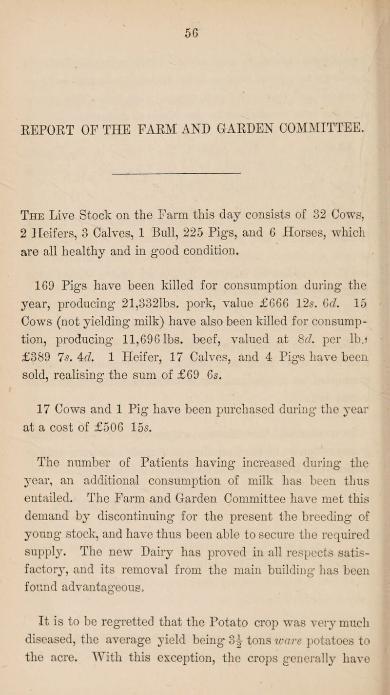 REPORT OF THE FARM AND GARDEN COMMITTEE. The Live Stock on the Farm this day consists of 32 Cows, 2 Heifers, 3 Calves, 1 Bull, 225 Pig’s, and 6 Horses, which are all healthy and in good condition. 169 Pigs have been killed for consumption during the year, producing 21,3321bs. pork, value £666 12s. Gd. 15 Cows (not yielding milk) have also been killed for consump¬ tion, producing 11,696 lbs. beef, valued at 8d. per lb.j £389 7s. 4d. 1 Heifer, 17 Calves, and 4 Pig's have been sold, realising the sum of £69 6s. 17 Cows and 1 Pig have been purchased during the year at a cost of £506 15s. The number of Patients having increased during the year, an additional consumption of milk has been thus entailed. The Farm and Garden Committee have met this demand by discontinuing for the present the breeding of young stock, and have thus been able to secure the required supply. The new Dairy has proved in all respects satis¬ factory, and its removal from the main building has been found advantageous. It is to be regretted that the Potato crop was very much diseased, the average yield being 3^ tons ware potatoes to the acre. With this exception, the crops generally have