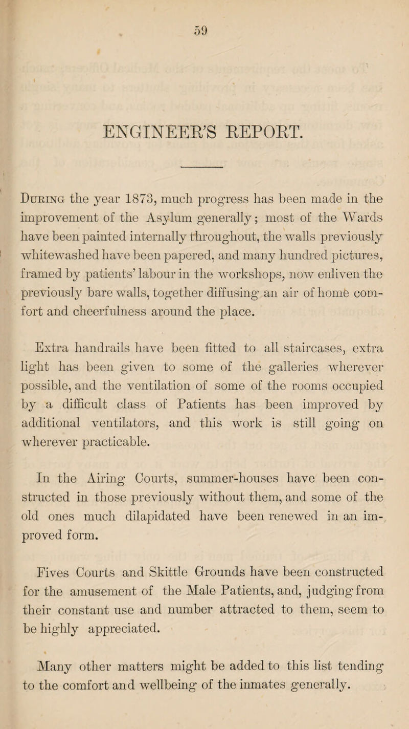 ENGINEERS REPOET. During the year 1873, much progress has been made in the improvement of the Asylum generally; most of the Wards have been painted internally throughout, the walls previously whitewashed have been papered, and many hundred pictures, framed by patients’ labour in the workshops, now enliven the previously bare walls, together diffusing an air of home com¬ fort and cheerfulness around the place. Extra handrails have been fitted to all staircases, extra light has been given to some of the galleries wherever possible, and the ventilation of some of the rooms occupied by a difficult class of Patients has been improved by additional ventilators, and this work is still going on wherever practicable. In the Airing Courts, summer-houses have been con¬ structed in those previously without them, and some of the old ones much dilapidated have been renewed in an im¬ proved form. Fives Courts and Skittle Grounds have been constructed for the amusement of the Male Patients, and, judgingfrom their constant use and number attracted to them, seem to be highly appreciated. Many other matters might be added to this list tending to the comfort and wellbeing of the inmates generally.