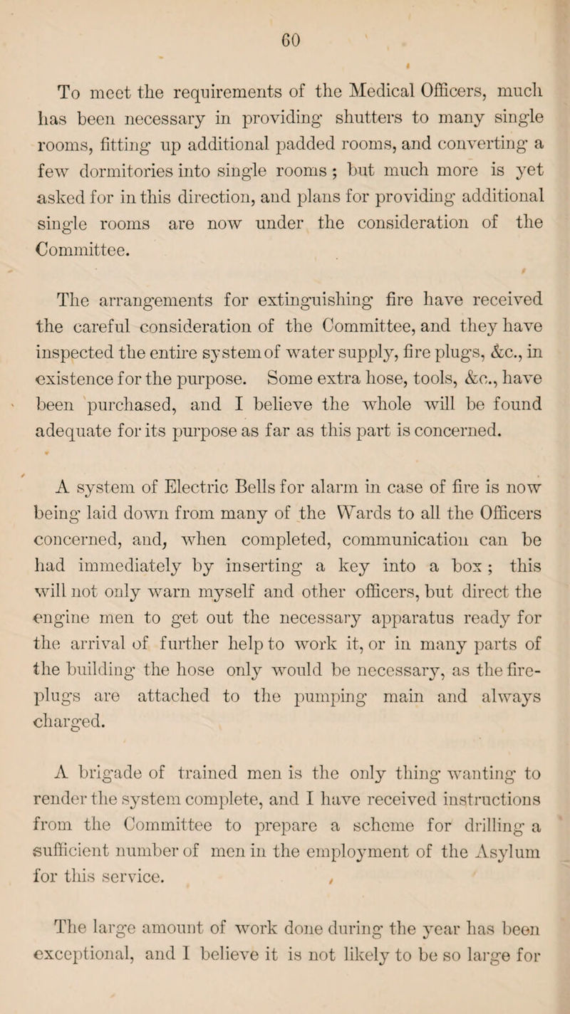 To meet the requirements of the Medical Officers, much lias been necessary in providing shutters to many single rooms, fitting up additional padded rooms, and converting a few dormitories into single rooms; but much more is yet asked for in this direction, and plans for providing additional single rooms are now under the consideration of the Committee. The arrangements for extinguishing fire have received the careful consideration of the Committee, and they have inspected the entire system of water supply, fire plugs, &c., in existence for the purpose. Some extra hose, tools, &o., have been purchased, and I believe the whole will be found adequate for its purpose as far as this part is concerned. / A system of Electric Bells for alarm in case of fire is now being laid down from many of the Wards to all the Officers concerned, and, when completed, communication can be had immediately by inserting a key into a box ; this will not only warn myself and other officers, but direct the engine men to get out the necessary apparatus ready for the arrival of further help to work it, or in many parts of the building the hose only would be necessary, as the fire¬ plugs are attached to the pumping main and always charged. A brigade of trained men is the only thing wanting to render the system complete, and I have received instructions from the Committee to prepare a scheme for drilling a sufficient number of men in the employment of the Asylum for this service. , The large amount of work done during the year has been exceptional, and I believe it is not likely to be so large for