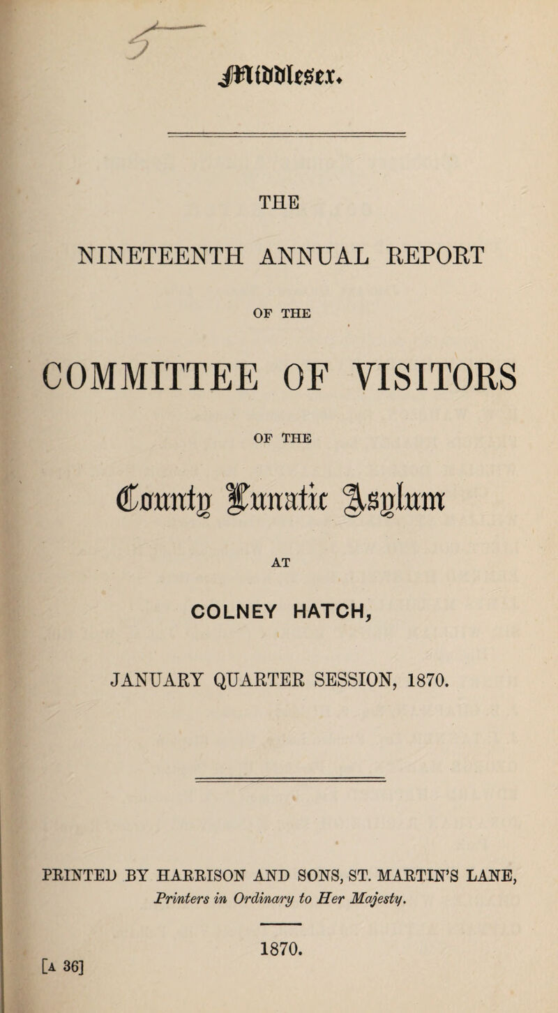 / THE NINETEENTH ANNUAL REPORT OF THE COMMITTEE OF VISITORS OF THE €mnh) i/ttmtiit AT COLNEY HATCH, JANUARY QUARTER SESSION, 1870. PRINTER BY HARRISON AND SONS, ST. MARTIN’S LANE, Printers in Ordinary to Her Majesty. [a 36] 1870.