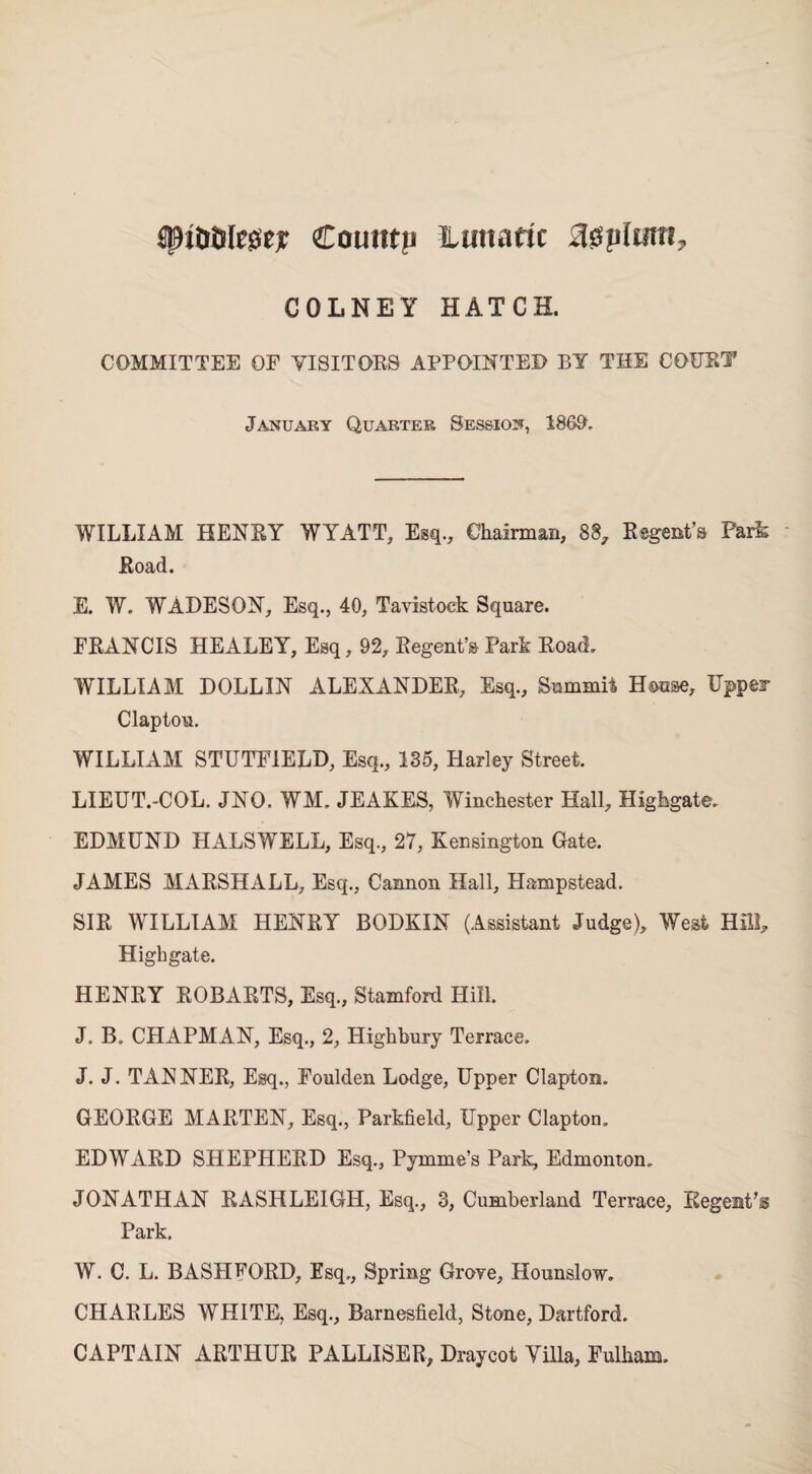 $pit>i)le£set Coutttp lunatic agplum, COLNEY HATCH. COMMITTEE OF VISITORS APPOINTED BY THE COURT January Quarter Session, 1869. WILLIAM HENRY WYATT, Esq., Chairman, 88, Regent’s Park Road. E. W. WADESON, Esq., 40, Tavistock Square. FRANCIS HEALEY, Esq, 92, Regent’s Park Road. WILLIAM DOLLIN ALEXANDER, Esq., Summit House, Upper Clapton. WILLIAM STUTFIELD, Esq., 135, Harley Street. LIEUT.-COL, JNO. WM. JEAKES, Winchester Hall, Highgate. EDMUND HALSWELL, Esq., 27, Kensington Gate. JAMES MARSHALL, Esq., Cannon Hall, Hampstead. SIR WILLIAM HENRY BODKIN (Assistant Judge), West Hill, Highgate. HENRY ROBAI4TS, Esq., Stamford Hill. J. B. CHAPMAN, Esq., 2, Highbury Terrace. J. J. TANNER, Esq., Foulden Lodge, Upper Clapton. GEORGE MARTEN, Esq., Parkfield, Upper Clapton, EDWARD SHEPHERD Esq., Pymme’s Park, Edmonton, JONATHAN RASHLE1GH, Esq., 3, Cumberland Terrace, Regent’® Park. W. C. L. BASPIFORD, Esq., Spring Grove, Hounslow. CHARLES WHITE, Esq., Barnesfield, Stone, Dartford. CAPTAIN ARTHUR PALLISER, Draycot Yilla, Fulham.