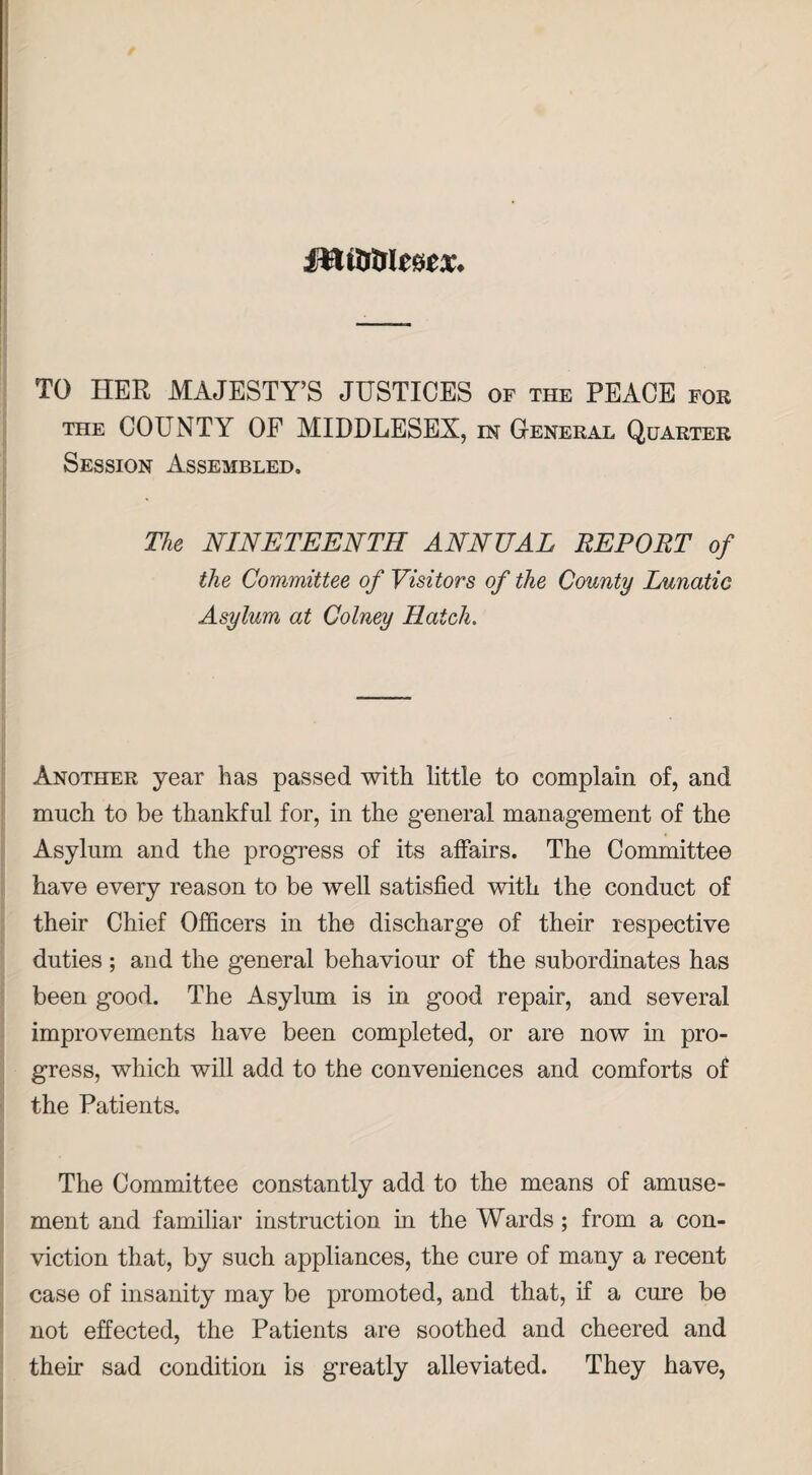 mmimx. TO HER MAJESTY’S JUSTICES of the PEACE for the COUNTY OF MIDDLESEX, in General Quarter Session Assembled. The NINETEENTH ANNUAL REPORT of the Committee of Visitors of the County Lunatic Asylum at Colney Hatch. Another year has passed with little to complain of, and much to be thankful for, in the general management of the Asylum and the progress of its affairs. The Committee have every reason to be well satisfied with the conduct of their Chief Officers in the discharge of their respective duties ; and the general behaviour of the subordinates has been good. The Asylum is in good repair, and several improvements have been completed, or are now in pro¬ gress, which will add to the conveniences and comforts of the Patients. The Committee constantly add to the means of amuse¬ ment and familiar instruction in the Wards; from a con¬ viction that, by such appliances, the cure of many a recent case of insanity may be promoted, and that, if a cure be not effected, the Patients are soothed and cheered and their sad condition is greatly alleviated. They have,