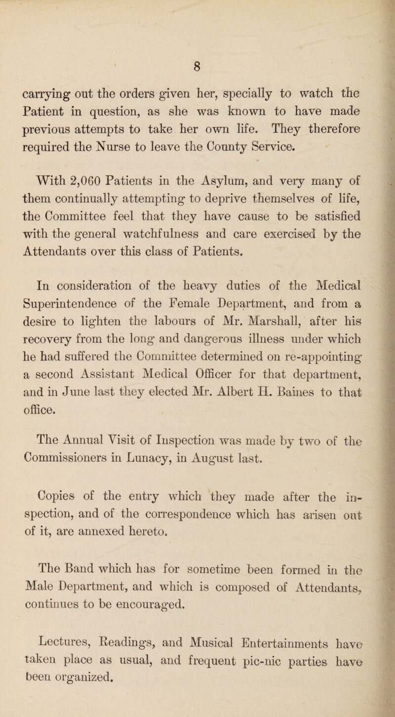 carrying out the orders given her, specially to watch the Patient in question, as she was known to have made previous attempts to take her own life. They therefore required the Nurse to leave the County Service. With 2,060 Patients in the Asylum, and very many of them continually attempting to deprive themselves of life, the Committee feel that they have cause to be satisfied with the general watchfulness and care exercised by the Attendants over this class of Patients. In consideration of the heavy duties of the Medical Superintendence of the Female Department, and from a desire to lighten the labours of Mr. Marshall, after his recovery from the long and dangerous illness under which he had suffered the Committee determined on re-appointing a second Assistant Medical Officer for that department, and in June last they elected Mr. Albert H. Baines to that office. The Annual Visit of Inspection was made by two of the Commissioners in Lunacy, in August last. Copies of the entry which they made after the in¬ spection, and of the correspondence which has arisen out of it, are annexed hereto. The Band which has for sometime been formed in the Male Department, and which is composed of Attendants, continues to be encouraged. Lectures, Readings, and Musical Entertainments have taken place as usual, and frequent pic-nic parties have been organized.