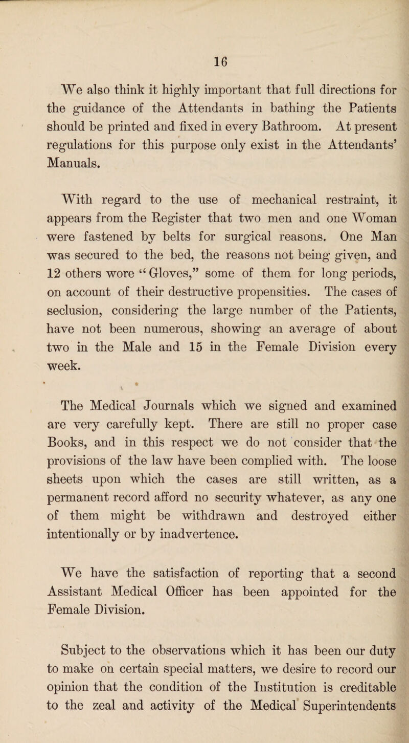 We also think it highly important that full directions for the guidance of the Attendants in bathing the Patients should be printed and fixed in every Bathroom. At present regulations for this purpose only exist in the Attendants’ Manuals. With regard to the use of mechanical restraint, it appears from the Register that two men and one Woman were fastened by belts for surgical reasons. One Man was secured to the bed, the reasons not being given, and 12 others wore “ Gloves,” some of them for long periods, on account of their destructive propensities. The cases of seclusion, considering the large number of the Patients, have not been numerous, showing an average of about two in the Male and 15 in the Female Division every week. The Medical Journals which we signed and examined are very carefully kept. There are still no proper case Books, and in this respect we do not consider that the provisions of the law have been complied with. The loose sheets upon which the cases are still written, as a permanent record afford no security whatever, as any one of them might be withdrawn and destroyed either intentionally or by inadvertence. We have the satisfaction of reporting that a second Assistant Medical Officer has been appointed for the Female Division. Subject to the observations which it has been our duty to make on certain special matters, we desire to record our opinion that the condition of the Institution is creditable to the zeal and activity of the Medical Superintendents