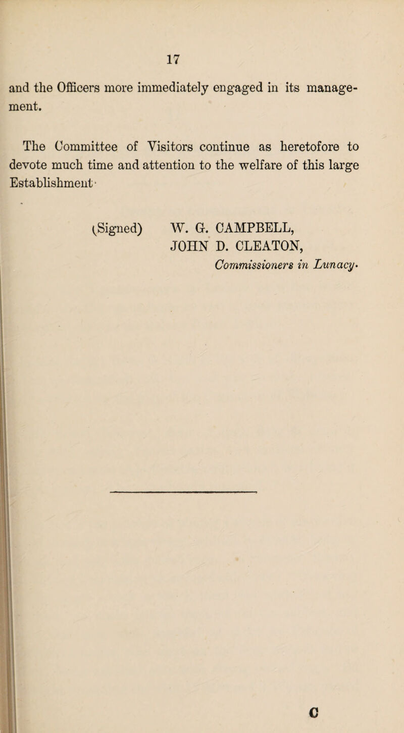 and the Officers more immediately engaged in its manage¬ ment. The Committee of Visitors continue as heretofore to devote much time and attention to the welfare of this large Establishment- (Signed) W. G. CAMPBELL, JOHN D. CLEATON, Commissioners in Lunacy•