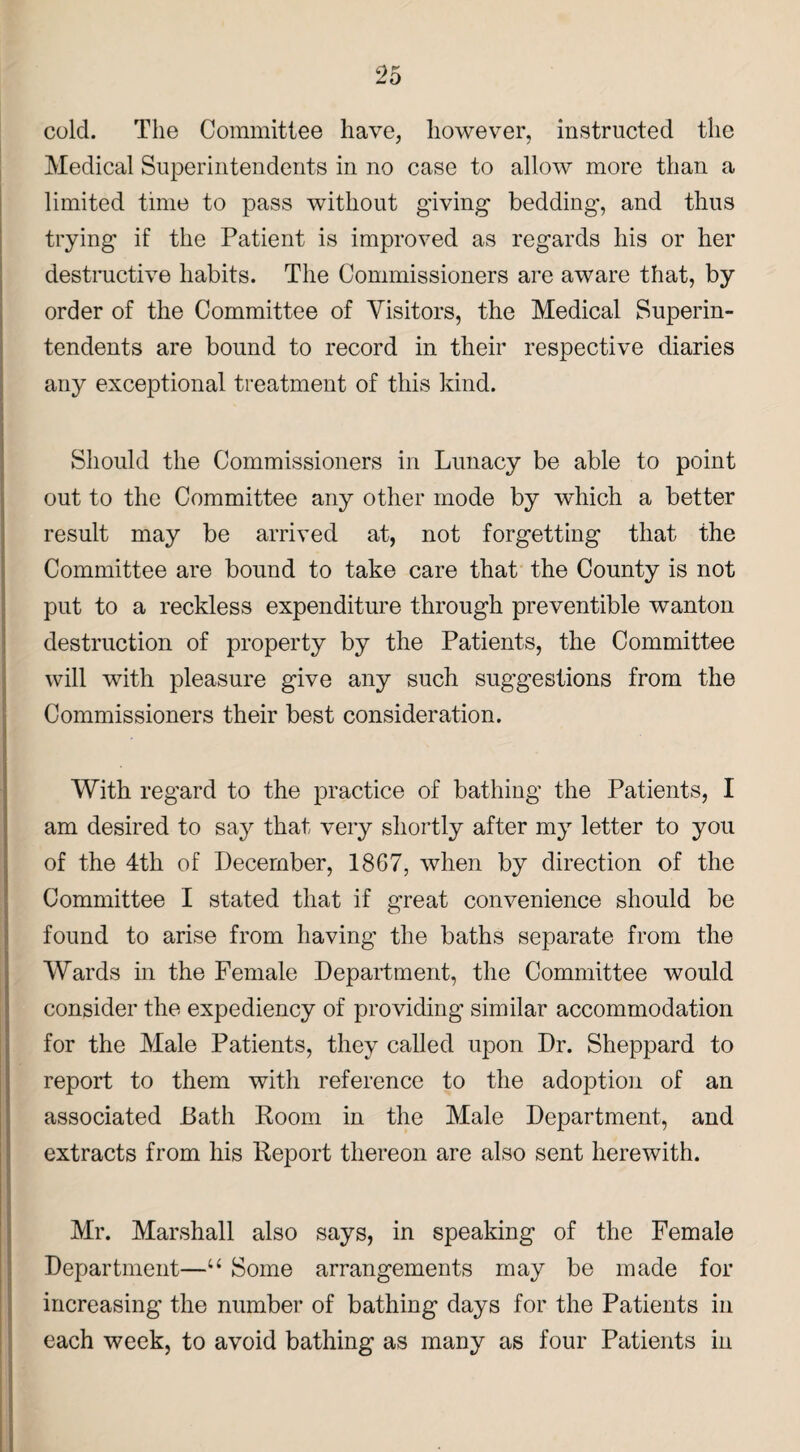 cold. The Committee have, however, instructed the Medical Superintendents in no case to allow more than a limited time to pass without giving bedding, and thus trying if the Patient is improved as regards his or her destructive habits. The Commissioners are aware that, by order of the Committee of Visitors, the Medical Superin¬ tendents are bound to record in their respective diaries any exceptional treatment of this kind. Should the Commissioners in Lunacy be able to point out to the Committee any other mode by which a better result may be arrived at, not forgetting that the Committee are bound to take care that the County is not put to a reckless expenditure through preventible wanton destruction of property by the Patients, the Committee will with pleasure give any such suggestions from the Commissioners their best consideration. With regard to the practice of bathing the Patients, I am desired to say that very shortly after my letter to you of the 4th of December, 1867, when by direction of the Committee I stated that if great convenience should be found to arise from having the baths separate from the Wards in the Female Department, the Committee would consider the expediency of providing similar accommodation for the Male Patients, they called upon Dr. Sheppard to report to them with reference to the adoption of an associated Bath Room in the Male Department, and extracts from his Report thereon are also sent herewith. Mr. Marshall also says, in speaking of the Female Department—u Some arrangements may be made for increasing the number of bathing days for the Patients in each week, to avoid bathing as many as four Patients in