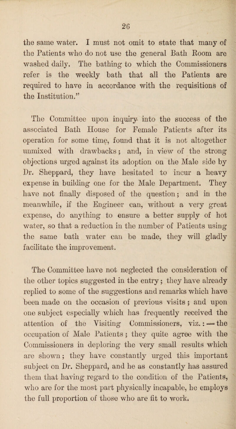 the same water. I must not omit to state that many of the Patients who do not use the general Bath Room are washed daily. The bathing to which the Commissioners refer is the weekly bath that all the Patients are required to have in accordance with the requisitions of the Institution.” The Committee upon inquiry- into the success of the associated Bath House for Female Patients after its operation for some time, fomid that it is not altogether unmixed with drawbacks; and, in view of the strong objections urged against its adoption on the Male side by Dr. Sheppard, they have hesitated to incur a heavy expense in building one for the Male Department. They have not finally disposed of the question; and in the meanwhile, if the Engineer can, without a very great expense, do anything to ensure a better supply of hot water, so that a reduction in the number of Patients using the same bath water can be made, they will gladly facilitate the improvement. The Committee have not neglected the consideration of the other topics suggested in the entry; they have already replied to some of the suggestions and remarks which have been made on the occasion of previous visits ; and upon one subject especially which has frequently received the attention of the Visiting Commissioners, viz.: — the occupation of Male Patients ; they quite agree with the Commissioners in deploring the very small results which are shown; they have constantly urged this important subject on Dr. Sheppard, and he as constantly has assured them that having regard to the condition of the Patients, who are for the most part physically incapable, he employs the full proportion of those who are fit to work.