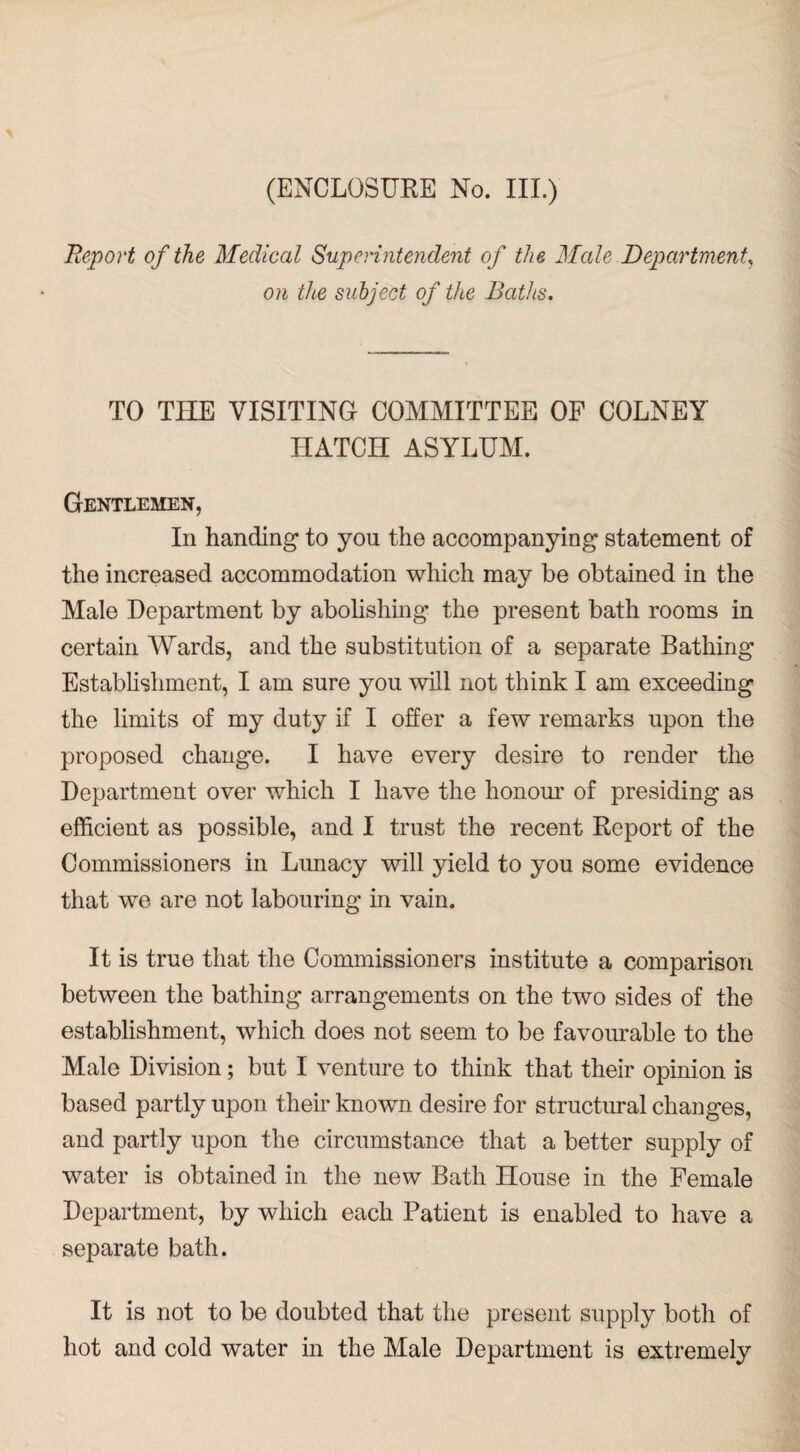 (ENCLOSURE No. III.) Report of the Medical Superintendent of the Male Department, on the subject of the Baths. TO THE VISITING COMMITTEE OF COLNEY HATCH ASYLUM. Gentlemen, In handing to you the accompanying statement of the increased accommodation which may be obtained in the Male Department by abolishing the present bath rooms in certain Wards, and the substitution of a separate Bathing Establishment, I am sure you will not think I am exceeding the limits of my duty if I offer a few remarks upon the proposed change. I have every desire to render the Department over which I have the honour of presiding as efficient as possible, and I trust the recent Report of the Commissioners in Lunacy will yield to you some evidence that we are not labouring in vain. It is true that the Commissioners institute a comparison between the bathing arrangements on the two sides of the establishment, which does not seem to be favourable to the Male Division; but I venture to think that their opinion is based partly upon their known desire for structural changes, and partly upon the circumstance that a better supply of water is obtained in the new Bath House in the Female Department, by which each Patient is enabled to have a separate bath. It is not to be doubted that the present supply both of hot and cold water in the Male Department is extremely