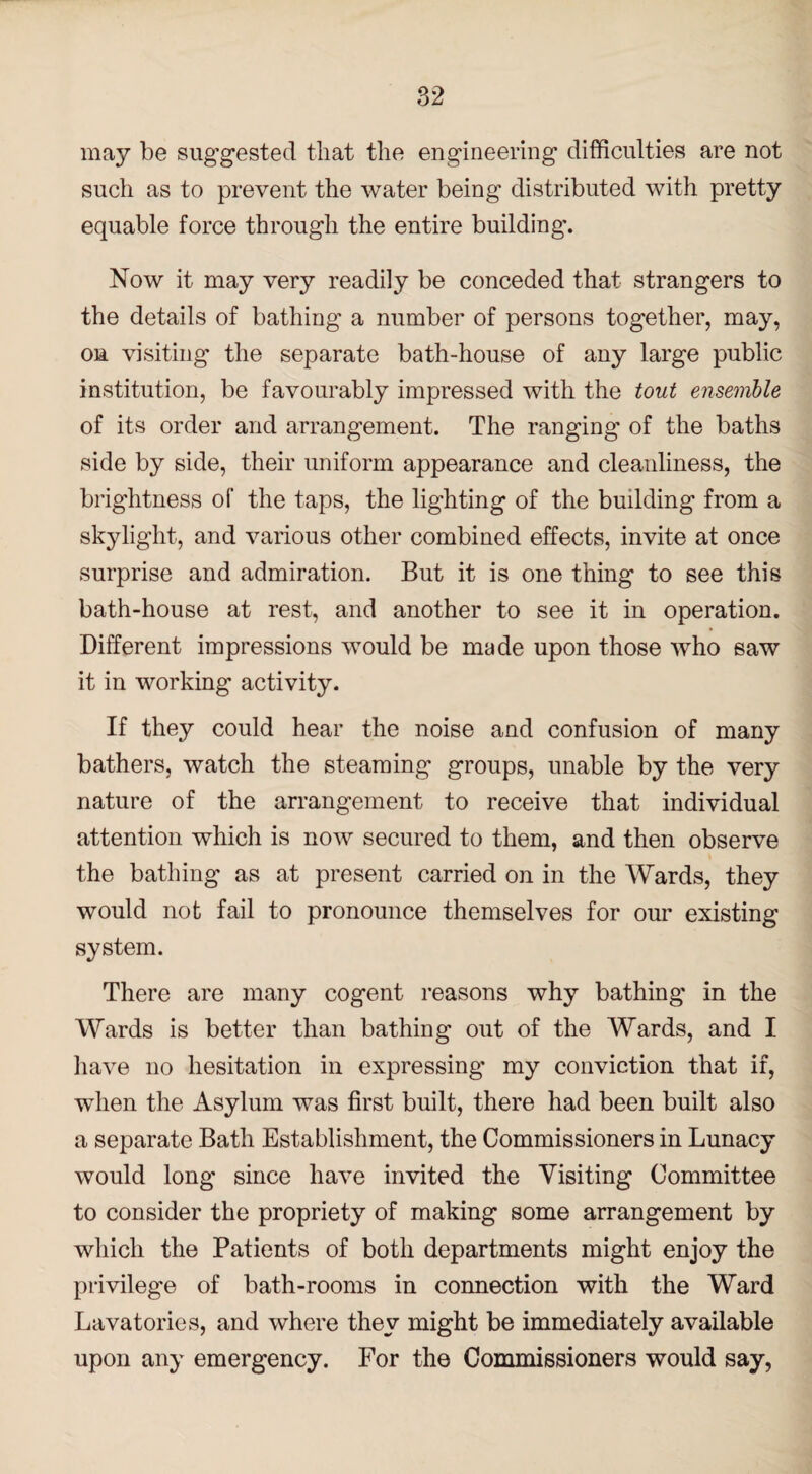 may be suggested that the engineering difficulties are not such as to prevent the water being distributed with pretty equable force through the entire building'. Now it may very readily be conceded that strangers to the details of bathing a number of persons together, may, on visiting the separate bath-house of any large public institution, be favourably impressed with the tout ensemble of its order and arrangement. The ranging of the baths side by side, their uniform appearance and cleanliness, the brightness of the taps, the lighting of the building from a skylight, and various other combined effects, invite at once surprise and admiration. But it is one thing to see this bath-house at rest, and another to see it in operation. Different impressions would be made upon those who saw it in working activity. If they could hear the noise and confusion of many bathers, watch the steaming groups, unable by the very nature of the arrangement to receive that individual attention which is now secured to them, and then observe the bathing as at present carried on in the Wards, they would not fail to pronounce themselves for our existing system. There are many cogent reasons why bathing in the Wards is better than bathing out of the Wards, and I have no hesitation in expressing' my conviction that if, when the Asylum was first built, there had been built also a separate Bath Establishment, the Commissioners in Lunacy would long since have invited the Visiting Committee to consider the propriety of making some arrangement by which the Patients of both departments might enjoy the privilege of bath-rooms in connection with the Ward Lavatories, and where they might be immediately available upon any emergency. For the Commissioners would say,