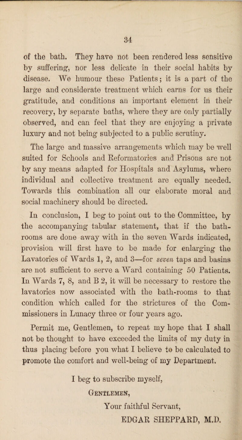 of the bath. They have not been rendered less sensitive by suffering*, nor less delicate in their social habits by disease. We humour these Patients; it is a part of the large and considerate treatment which earns for us their gratitude, and conditions an important element in their recovery, by separate baths, where they are only partially observed, and can feel that they are enjoying a private luxury and not being subjected to a public scrutiny. The large and massive arrangements which may be well suited for Schools and Reformatories and Prisons are not by any means adapted for Hospitals and Asylums, where individual and collective treatment are equally needed. Towards this combination all our elaborate moral and social machinery should be directed. In conclusion, I beg to point out to the Committee, by the accompanying tabular statement, that if the bath¬ rooms are done away with in the seven Wards indicated, provision will first have to be made for enlarging the Lavatories of Wards 1, 2, and 3—for seven taps and basins are not sufficient to serve a Ward containing 50 Patients. In Wards 7, 8, and B 2, it will be necessary to restore the lavatories now associated with the bath-rooms to that condition which called for the strictures of the Com¬ missioners in Lunacy three or four years ago. Permit me, Gentlemen, to repeat my hope that I shall not be thought to have exceeded the limits of my duty in thus placing before you what I believe to be calculated to promote the comfort and well-being of my Department. I beg to subscribe myself, Gentlemen, Your faithful Servant, EDGAR SHEPPARD, M.D.