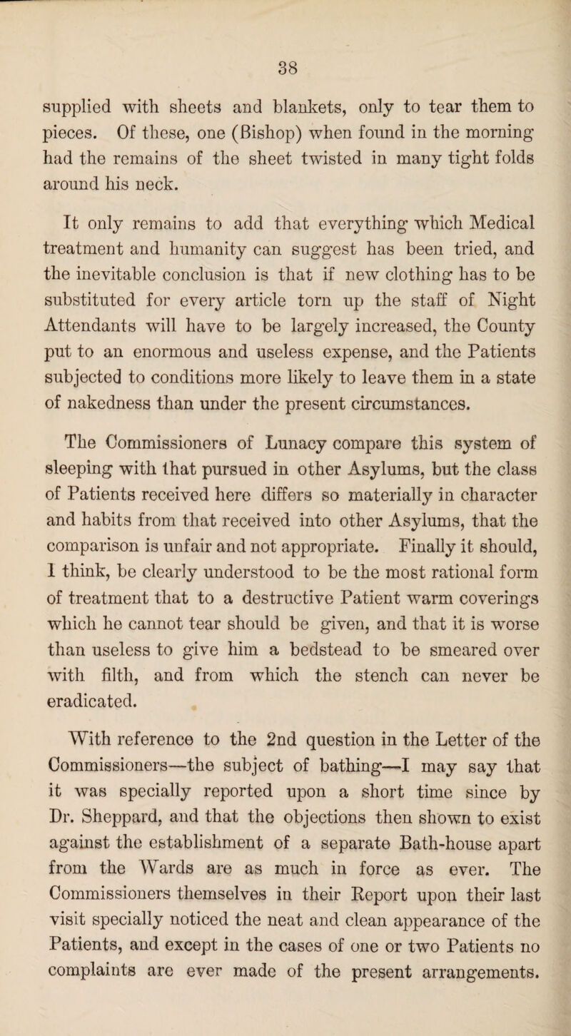 supplied with sheets and blankets, only to tear them to pieces. Of these, one (Bishop) when found in the morning had the remains of the sheet twisted in many tight folds around his neck. It only remains to add that everything which Medical treatment and humanity can suggest has been tried, and the inevitable conclusion is that if new clothing has to be substituted for every article torn up the staff of Night Attendants will have to be largely increased, the County put to an enormous and useless expense, and the Patients subjected to conditions more likely to leave them in a state of nakedness than under the present circumstances. The Commissioners of Lunacy compare this system of sleeping with that pursued in other Asylums, but the class of Patients received here differs so materially in character and habits from that received into other Asylums, that the comparison is unfair and not appropriate. Finally it should, 1 think, be clearly understood to be the most rational form of treatment that to a destructive Patient warm coverings which he cannot tear should be given, and that it is worse than useless to give him a bedstead to be smeared over with filth, and from which the stench can never be eradicated. With reference to the 2nd question in the Letter of the Commissioners—the subject of bathing—I may say that it was specially reported upon a short time since by Dr. Sheppard, and that the objections then shown to exist against the establishment of a separate Bath-house apart from the Wards are as much in force as ever. The Commissioners themselves in their Keport upon their last visit specially noticed the neat and clean appearance of the Patients, and except in the cases of one or two Patients no complaints are ever made of the present arrangements.