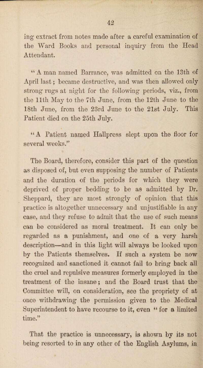 ing extract from notes made after a careful examination of the Ward Books and personal inquiry from the Head Attendant. “ A man named Barrance, was admitted on the 13th of April last; became destructive, and was then allowed only strong rugs at night for the following periods, viz., from the 11th May to the 7th June, from the 12th June to the 18th June, from the 23rd June to the 21st July. This Patient died on the 25th July. “ A Patient named Hallpress slept upon the floor for several weeks.” The Board, therefore, consider this part of the question as disposed of, but even supposing the number of Patients and the duration of the periods for which they were deprived of proper bedding to be as admitted by Dr. Sheppard, they are most strongly of opinion that this practice is altogether unnecessary and unjustifiable in any case, and they refuse to admit that the use of such means can be considered as moral treatment. It can only be regarded as a punishment, and one of a very harsh description—and in this light will always be looked upon by the Patients themselves. If such a system be now recognized and sanctioned it cannot fail to bring back all the cruel and repulsive measures formerly employed in the treatment of the insane; and the Board trust that the Committee will, on consideration, see the propriety of at once withdrawing* the permission given to the Medical Superintendent to have recourse to it, even “for a limited time.” That the practice is unnecessary, is shown by its not being resorted to in any other of the English Asylums, in