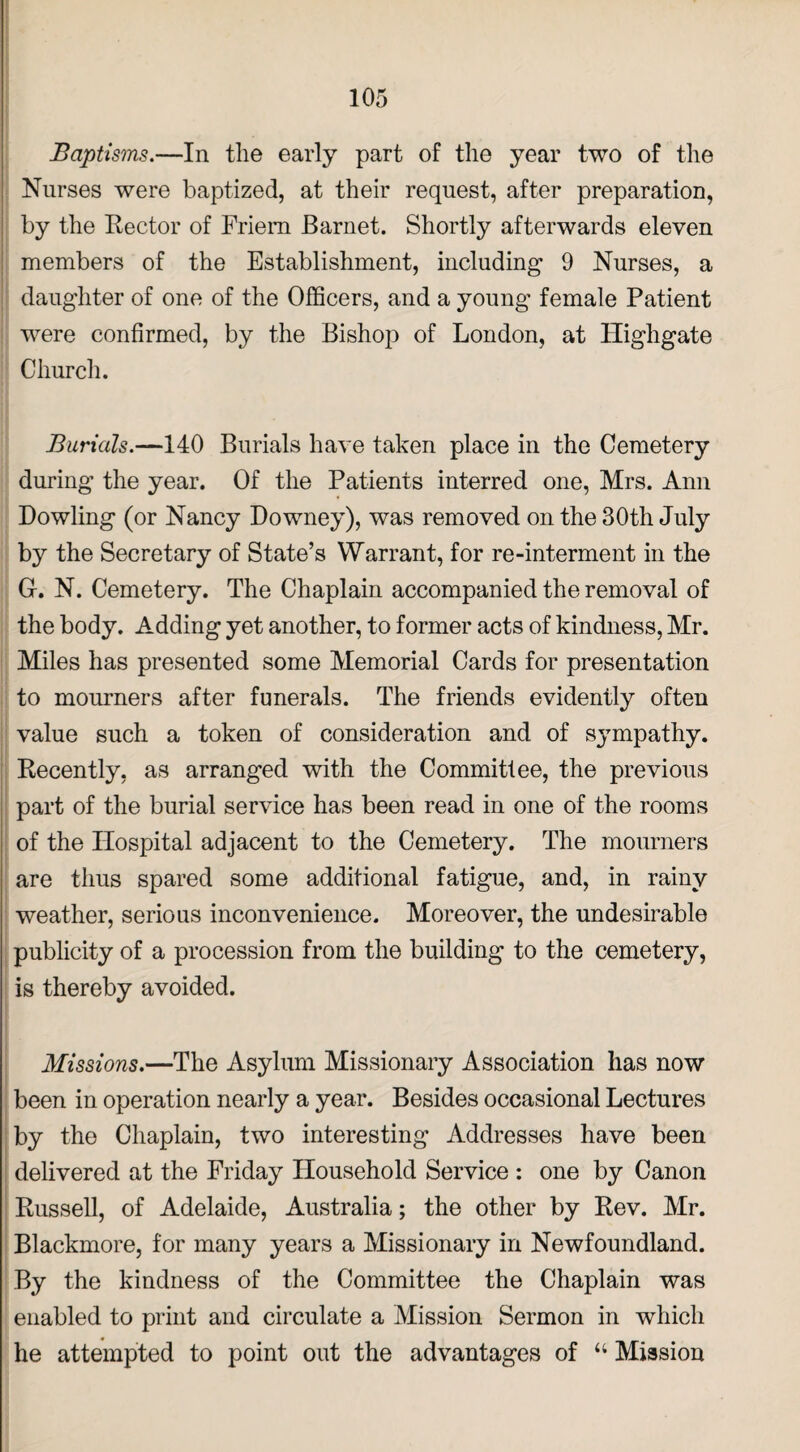 Baptisms.—In the early part of the year two of the Nurses were baptized, at their request, after preparation, by the Rector of Friem Barnet. Shortly afterwards eleven members of the Establishment, including 9 Nurses, a daughter of one of the Officers, and a young female Patient were confirmed, by the Bishop of London, at Highgate Church. Burials.—140 Burials have taken place in the Cemetery during the year. Of the Patients interred one, Mrs. Ann Dowling (or Nancy Downey), was removed on the 30th July by the Secretary of State’s Warrant, for re-interment in the G-. N. Cemetery. The Chaplain accompanied the removal of the body. Adding yet another, to former acts of kindness, Mr. Miles has presented some Memorial Cards for presentation to mourners after funerals. The friends evidently often value such a token of consideration and of sympathy. Recently, as arranged with the Commit!ee, the previous part of the burial service has been read in one of the rooms of the Hospital adjacent to the Cemetery. The mourners are thus spared some additional fatigue, and, in rainy weather, serious inconvenience. Moreover, the undesirable publicity of a procession from the building to the cemetery, is thereby avoided. Missions.—The Asylum Missionary Association has now been in operation nearly a year. Besides occasional Lectures by the Chaplain, two interesting Addresses have been delivered at the Friday Household Service : one by Canon Russell, of Adelaide, Australia; the other by Rev. Mr. Blackmore, for many years a Missionary in Newfoundland. By the kindness of the Committee the Chaplain was enabled to print and circulate a Mission Sermon in which he attempted to point out the advantages of “ Mission