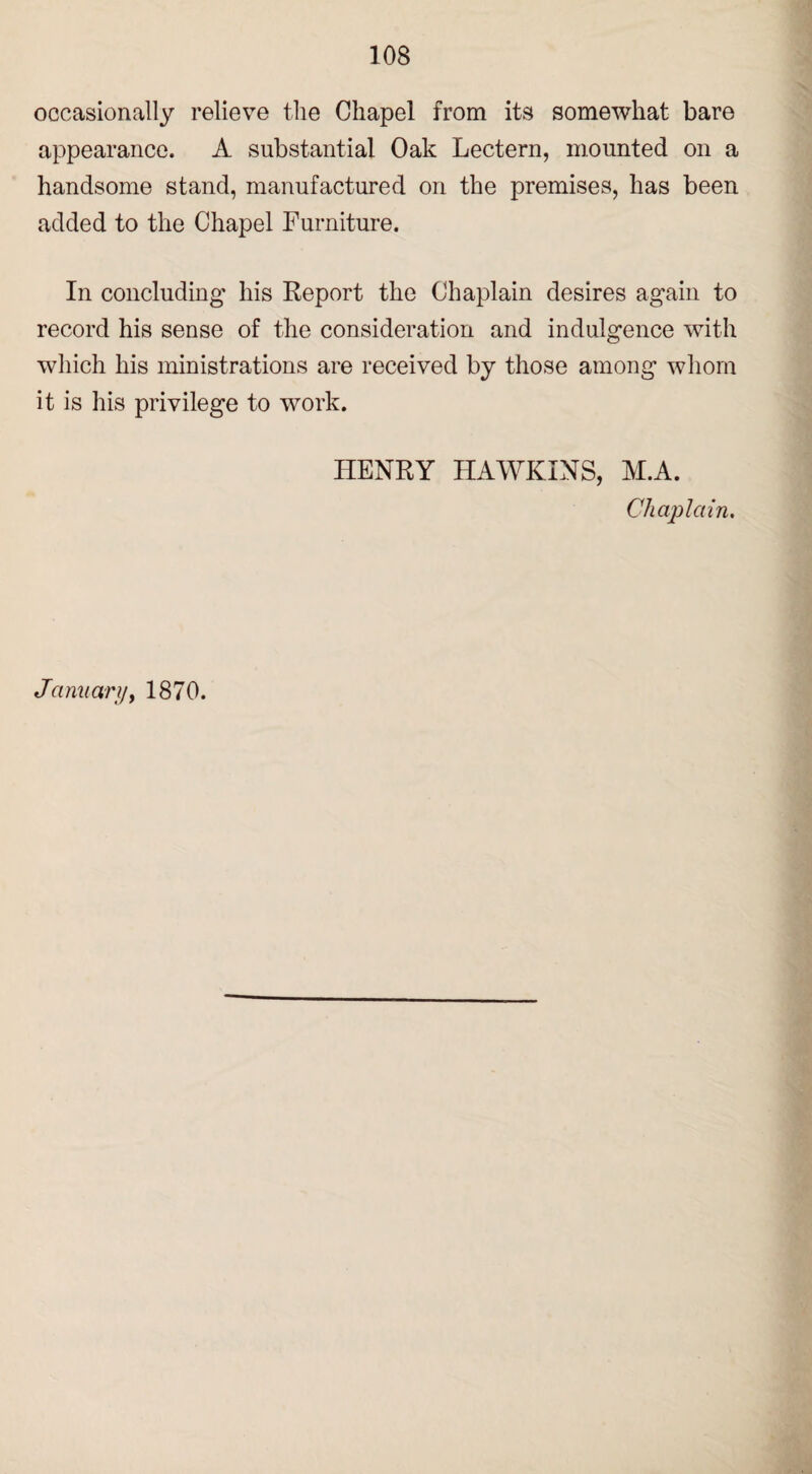 occasionally relieve the Chapel from its somewhat bare appearance. A substantial Oak Lectern, mounted on a handsome stand, manufactured on the premises, has been added to the Chapel Furniture. In concluding his Report the Chaplain desires again to record his sense of the consideration and indulgence with which his ministrations are received by those among whom it is his privilege to work. HENRY HAWKINS, M.A. Chaplain. January, 1870.