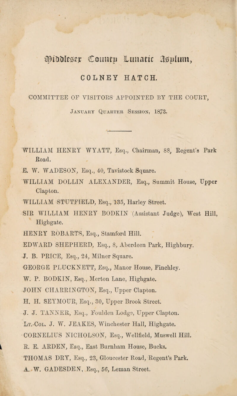 spititilegzjr Catmtp ilunattc 30plum, COLNEY HATCH. 'COMMITTEE OF VISITORS APPOINTED BY THE COURT, January Quarter Session, 1873. WILLIAM HENRY WYATT, Esq., Chairman, 88, Regent’s Park Road. E. W. WADESON, Esq., 40, Tavistock Square. WILLIAM DOLLIN ALEXANDER, Esq., Summit House, Upper Clapton. WILLIAM STUTFIELD, Esq., 135, Harley Street. SIR WILLIAM HENRY BODKIN (Assistant Judge), West Hill, Highgate. HENRY ROBARTS, Esq., Stamford Hill. EDWARD SHEPHERD, Esq., 8, Aberdeen Park, Highbury. J. B. PRICE, Esq., 24, Milner Square. GEORGE PLUCKNETT, Esq., Manor House, Finchley. W. P. BODKIN, Esq., Merton Lane, Highgate. JOHN CHARRINGTON, Esq., Upper Clapton. H. H. SEYMOUR, Esq., 30, Upper Brook Street. J. J. TANNER, Esq., Eoulden Lodge, Upper Clapton. Lt.-Col. J. W. JEAKES, Winchester Hall, Highgate. CORNELIUS NICHOLSON, Esq., Wellfield, Muswell Hill. S. E. ARDEN, Esq., East Burnham House, Bucks. THOMAS DRY, Esq., 23, Gloucester Road, Regent’s Park. A. W. GADESDEN, Esq., 56, Leman Street.