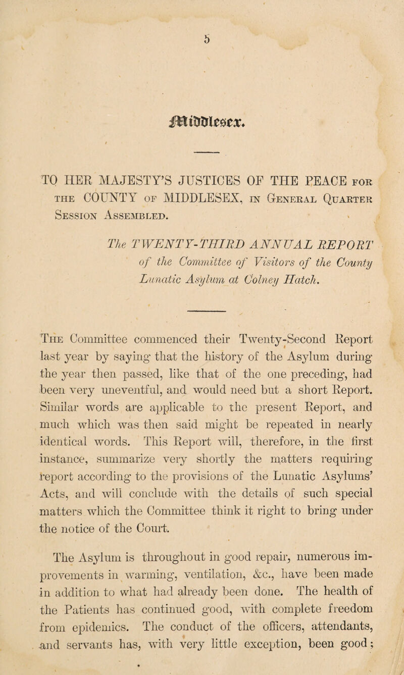 b TO HER MAJESTY’S JUSTICES OF THE PEACE for the COUNTY of MIDDLESEX, in General Quarter Session Assembled. The TWENTY-THIRD ANNUAL REPORT of the Committee of Visitors of the County Lunatic Asylum at Colney Hatch. The Committee commenced their Twenty-Second Report last year by saying- that the history of the Asylum during the year then passed, like that of the one preceding, had been very uneventful, and would need but a short Report. Similar words are applicable to the present Report, and much which was then said might be repeated in nearly identical words. This Report will, therefore, in the first instance, summarize very shortly the matters requiring report according to the provisions of the Lunatic Asylums’ Acts, and will conclude with the details of such special matters which the Committee think it right to bring under the notice of the Court. The Asylum is throughout in good repair, numerous im¬ provements in warming, ventilation, &c., have been made in addition to what had already been done. The health of the Patients has continued good, with complete freedom from epidemics. The conduct of the officers, attendants, and servants has, with very little exception, been good;