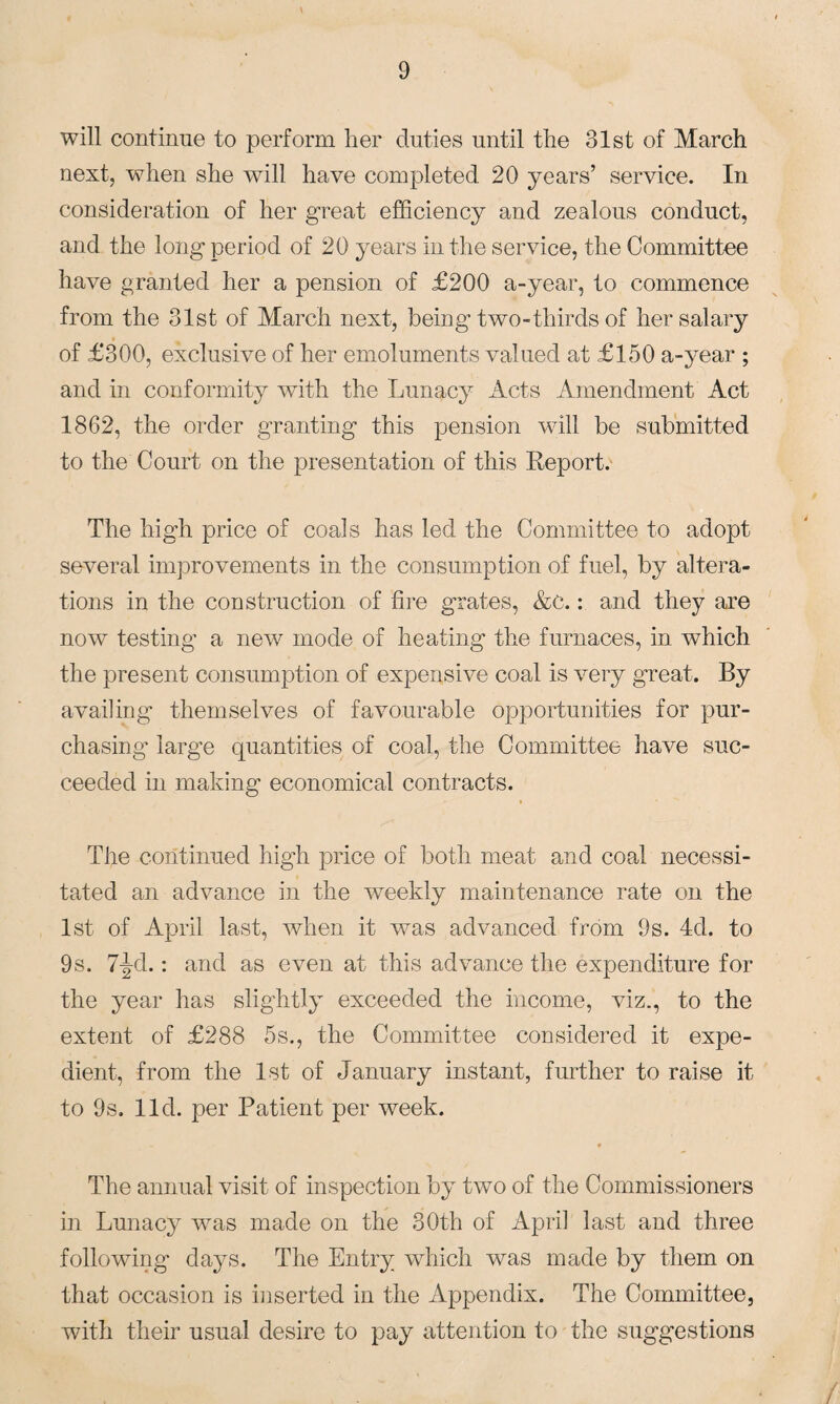 will continue to perform her duties until the 31st of March next, when she will have completed 20 years’ service. In consideration of her great efficiency and zealous conduct, and the long period of 20 years in the service, the Committee have granted her a pension of £200 a-year, to commence from the 31st of March next, being two-thirds of her salary of £300, exclusive of her emoluments valued at £150 a-year ; and in conformity with the Lunacy Acts Amendment Act 1862, the order granting this pension will be submitted to the Court on the presentation of this Report. The high price of coals has led the Committee to adopt several improvements in the consumption of fuel, by altera¬ tions in the construction of fire grates, &c.: and they are now testing’ a new mode of heating the furnaces, in which the present consumption of expensive coal is very great. By availing themselves of favourable opportunities for pur¬ chasing- large quantities of coal, the Committee have suc¬ ceeded in making economical contracts. The continued high price of both meat and coal necessi¬ tated an advance in the weekly maintenance rate on the 1st of April last, when it was advanced from 9s. 4d. to 9s. 7jd.: and as even at this advance the expenditure for the year has slightly exceeded the income, viz., to the extent of £288 5s., the Committee considered it expe¬ dient, from the 1st of January instant, further to raise it to 9s. lid. per Patient per week. The annual visit of inspection by two of the Commissioners in Lunacy was made on the 30th of April last and three following days. The Entry which was made by them on that occasion is inserted in the Appendix. The Committee, with their usual desire to pay attention to the suggestions