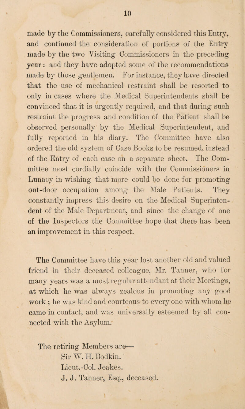 made by the Commissioners, carefully considered this Entry, and continued the consideration of portions of the Entry made by the two Visiting Commissioners in the preceding year: and they have adopted some of the recommendations made by those gentlemen. For instance, they have directed that the use of mechanical restraint shall be resorted to only in cases where the Medical Superintendents shall be convinced that it is urgently required, and that during such restraint the progress and condition of the Patient shall be observed personally by the Medical Superintendent, and fully reported in his diary. The Committee have also ordered the old system of Case Books to be resumed, instead of the Entry of each case on a separate sheet. The Com¬ mittee most cordially coincide with the Commissioners in Lunacy in wishing that more could be done for promoting out-door occupation among the Male Patients. They constantly impress this desire on the Medical Superinten¬ dent of the Male Department, and since the change of one of the Inspectors the Committee hope that there has been an improvement in this respect. The Committee have this year lost another old and valued friend in their deceased colleague, Mr. Tanner, who for many years was a most regular attendant at their Meetings, at which he was always zealous in promoting any good work ; he was kind and courteous to every one with whom he came in contact, and was universally esteemed by all con¬ nected with the Asylum. The retiring Members are— Sir W. H. Bodkin. Lieut.-Ool. Jeakes. J. J. Tanner, Esq., deceased.