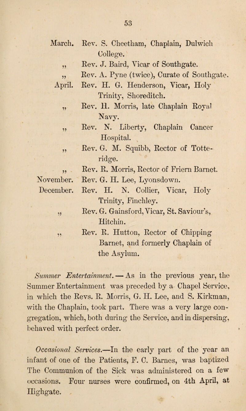 March. 55 55 April. 55 55 55 55 November. December. 55 55 Rev. S. Cheetham, Chaplain, Dulwich College. Rev. J. Baird, Vicar of Southgate. Rev. A. Pyne (twice), Curate of Southgate. Rev. H. G. Henderson, Vicar, Holy Trinity, Shoreditch. Rev. H. Morris, late Chaplain Royal Navy. Rev. N. Liberty, Chaplain Cancer Hospital. Rev. G-. M. Squibb, Rector of Totte- ridge. Rev. R. Morris, Rector of Friem Barnet. Rev. Gr. H. Lee, Lyonsdown. Rev. H. N. Collier, Vicar, Holy Trinity, Finchley. Rev. G. Gainsford, Vicar, St. Saviour’s, Hitchin. Rev. R. Hutton, Rector of Chipping Barnet, and formerly Chaplain of the Asylum. Summer Entertainment. — As in the previous year, the Summer Entertainment was preceded by a Chapel Service, in which the Revs. R. Morris, G. H. Lee, and S. Kirkman, with the Chaplain, took part. There was a very large con¬ gregation, which, both during the Service, and in dispersing', behaved with perfect order. Occasional Services.—In the early part of the year an infant of one of the Patients, F. C. Barnes, was baptized The Communion of the Sick was administered on a few occasions. Four nurses were confirmed, on 4th April, at nighgate.