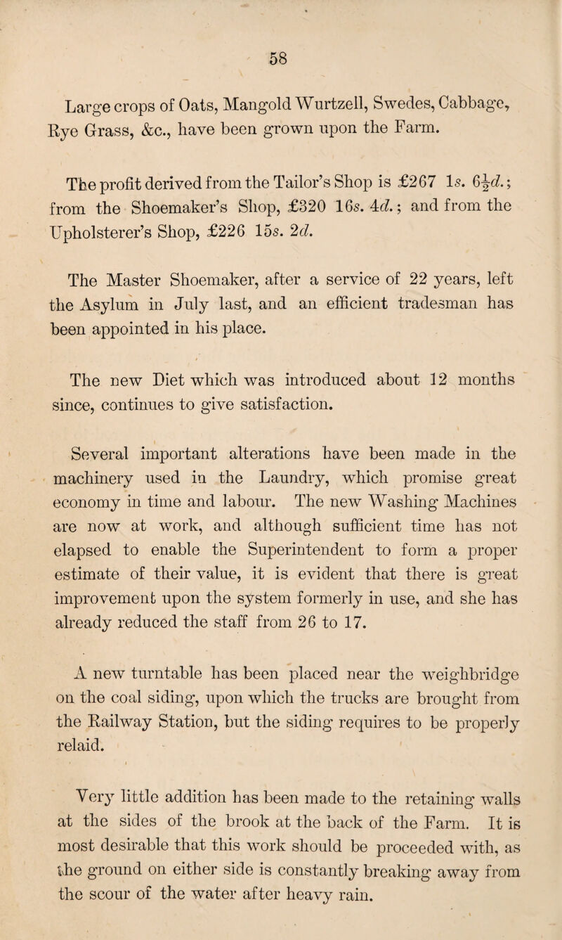 Large crops of Oats, Mangold Wurtzell, Swedes, Cabbage, Rye Grass, &c., have been grown upon the Farm. The profit derived from the Tailor’s Shop is £267 Is. 6^d.; from the Shoemaker’s Shop, £320 165.4c?.; and from the Upholsterer’s Shop, £226 15s. 2d. The Master Shoemaker, after a service of 22 years, left the Asylum in July last, and an efficient tradesman has been appointed in his place. The new Diet which was introduced about 12 months since, continues to give satisfaction. Several important alterations have been made in the machinery used in the Laundry, which promise great economy in time and labour. The new Washing Machines are now at work, and although sufficient time has not elapsed to enable the Superintendent to form a proper estimate of their value, it is evident that there is great improvement upon the system formerly in use, and she has already reduced the staff from 26 to 17. A new turntable has been placed near the weighbridge on the coal siding, upon which the trucks are brought from the Railway Station, but the siding requires to be properly relaid. Very little addition has been made to the retaining walls at the sides of the brook at the back of the Farm. It is most desirable that this work should be proceeded with, as the ground on either side is constantly breaking away from the scour of the water after heavy rain.