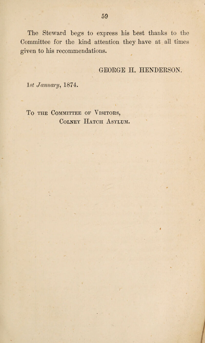 The Steward begs to express his best thanks to the Committee for the kind attention they have at all times given to his recommendations. GEORGE H. HENDERSON. ls£ January, 1874. To the Committee of Visitors, Colney Hatch Asylum.