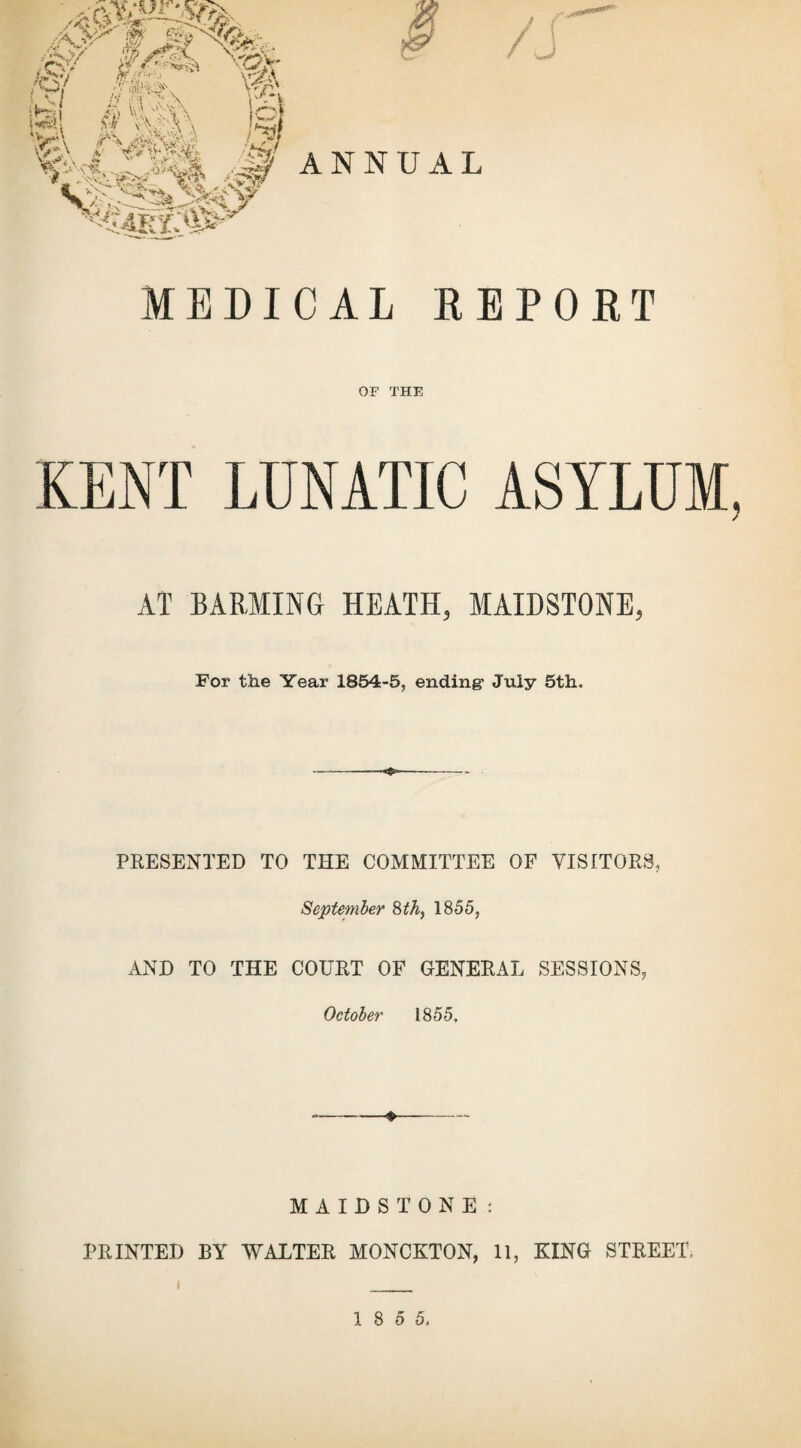 ;§>/ «7 m 1 M $ *TJ ->A \ jtel ST vM-'v\ Va j** Vc?V $1 -5* / j / ^ ■W ¥ » ^ ANNUAL MEDICAL REPORT OF THE KENT LUNATIC ASYLUM, AT BARMING HEATH, MAIDSTONE, For the Year 1854-5, ending’ July 5th, PRESENTED TO THE COMMITTEE OF VISITORS, September 8th, 1855, AND TO THE COURT OF GENERAL SESSIONS, October 1855. ♦ MAIDSTONE: PRINTED BY WALTER MONCKTON, 11, KING STREET, i _