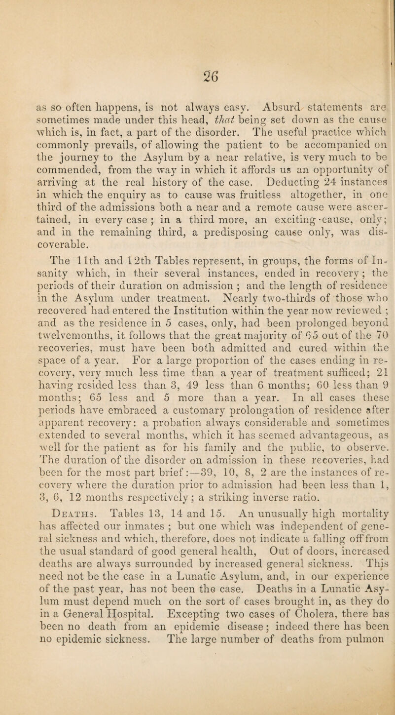 as so often happens, is not always easy. Absurd statements are sometimes made under this head, that being set down as the cause which is, in fact, a part of the disorder. The useful practice which commonly prevails, of allowing the patient to be accompanied on the journey to the Asylum by a near relative, is very much to be commended, from the way in which it affords us an opportunity of arriving at the real history of the case. Deducting 24 instances in which the enquiry as to cause was fruitless altogether, in one third of the admissions both a near and a remote cause were ascer¬ tained, in every case ; in a third more, an exciting'Cause, only; and in the remaining third, a predisposing cause only, was dis¬ coverable. The 11th and 12th Tables represent, in groups, the forms of In¬ sanity which, in their several instances, ended in recovery ; the periods of their duration on admission ; and the length of residence in the Asylum under treatment. Nearly two-thirds of those who recovered had entered the Institution within the year now reviewed ; and as the residence in 5 cases, only, had been prolonged beyond twelvemonths, it follows that the great majority of 65 out of the 70 recoveries, must have been both admitted and cured within the space of a year. For a large proportion of the cases ending in re¬ covery, very much less time than a year of treatment sufficed; 21 having resided less than 3, 49 less than 6 months; 60 less than 9 months; 65 less and 5 more than a year. In all cases these periods have embraced a customary prolongation of residence after apparent recovery: a probation always considerable and sometimes extended to several months, which it has seemed advantageous, as well for the patient as for his family and the public, to observe. The duration of the disorder on admission in these recoveries, had been for the most part brief:—39, 10, 8, 2 are the instances of re¬ covery where the duration prior to admission had been less than 1, 3, 6, 12 months respectively; a striking inverse ratio. Deaths. Tables 13, 14 and 15. An unusually high mortality lias affected our inmates ; but one which was independent of gene¬ ral sickness and which, therefore, does not indicate a falling off from the usual standard of good general health, Out of doors, increased deaths are always surrounded by increased general sickness. This need not be the case in a Lunatic Asylum, and, in our experience of the past year, has not been the case. Deaths in a Lunatic Asy¬ lum must depend much on the sort of cases brought in, as they do in a General Hospital. Excepting two cases of Cholera, there has been no death from an epidemic disease; indeed there has been no epidemic sickness. The large number of deaths from pulmon