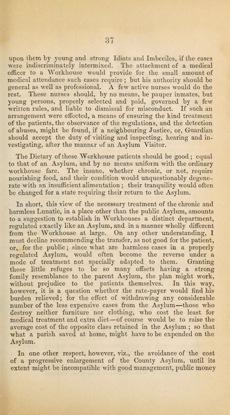 31 upon them by young and strong Idiots and Imbeciles, if the cases were indiscriminately intermixed. The attachment of a medical officer to a Workhouse would provide for the small amount of medical attendance such cases require ; but his authority should be general as well as professional. A few active nurses would do the rest. These nurses should, by no means, be pauper inmates, but young persons, properly selected and paid, governed by a few written rules, and liable to dismissal for misconduct. If such an arrangement were effected, a means of ensuring the kind treatment of the patients, the observance of the regulations, and the detection of abuses, might be found, if a neighbouring Justice, or, Guardian should accept the duty of visiting and inspecting, hearing and in¬ vestigating, after the manner of an Asylum Visitor. The Dietary of these Workhouse patients should be good; equal to that of an Asylum, and by no means uniform with the ordinary workhouse fare. The insane, whether chronic, or not, require nourishing food, and their condition would unquestionably degene¬ rate with an insufficient alimentation ; their tranquility would often be changed for a state requiring their return to the Asylum. In short, this view of the necessary treatment of the chronic and harmless Lunatic, in a place other than the public Asylum, amounts to a suggestion to establish in Workhouses a distinct department, regulated exactly like an Asylum, and in a manner wholly different from the Workhouse at large. On any other understanding, I must decline recommending the transfer, as not good for the patient, or, for the public; since what are harmless cases in a properly regulated Asylum, would often become the reverse under a mode of treatment not specially adapted to them. Granting these little refuges to be so many offsets having a strong family resemblance to the parent Asylum, the plan might work, without prejudice to the patients themselves. In this way, however, it is a question whether the rate-payer would find his burden relieved; for the effect of withdrawing any considerable number of the less expensive cases from the Asylum—those who destroy neither furniture nor clothing, who cost the least for medical treatment and extra diet—of course would be to raise the average cost of the opposite class retained in the Asylum ; so that what a parish saved at home, might have to be expended on the Asylum. In one other respect, however, viz., the avoidance of the cost of a progressive enlargement of the County Asylum, until its extent might be incompatible with good management, public money