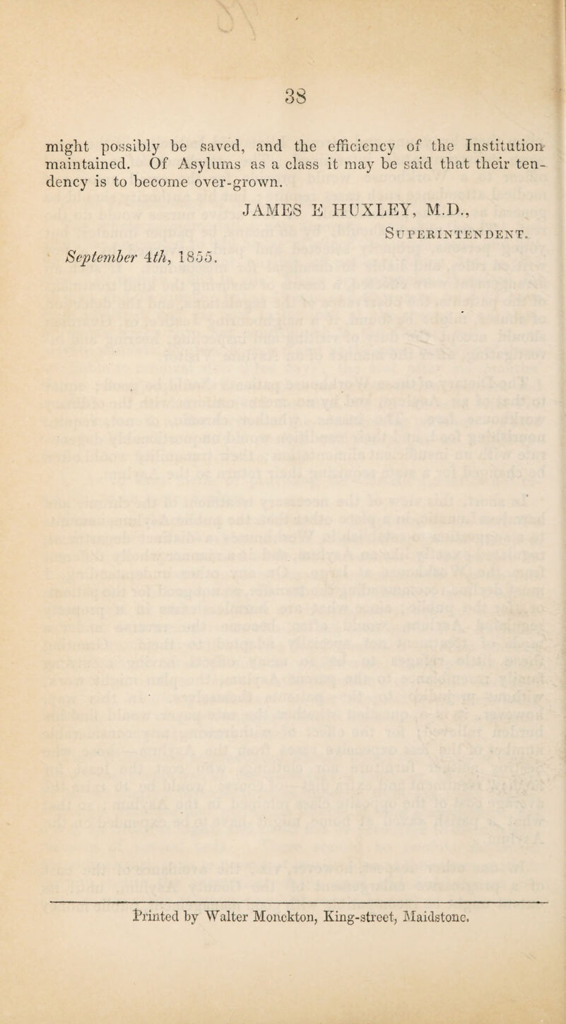 might possibly be saved, and the efficiency of the Institution maintained. Of Asylums as a class it may be said that their ten¬ dency is to become over-grown. September 4.th, 1855. JAMES E HUXLEY, M.D., Superintendent. Erinted by Walter Monckton, King-street, Maidstone.
