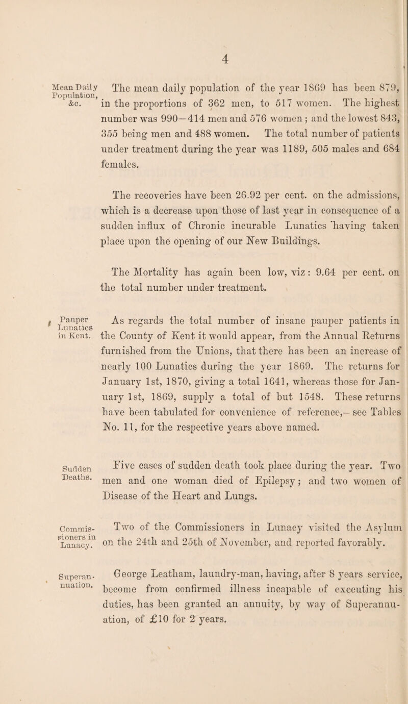 Mean Daily Population, &c. , Pauper Lunatics in Kent. Sudden Deaths. Commis¬ sioners in Lunacy. Superan¬ nuation. The mean daily population of the year 18G9 has been 879, in the proportions of 362 men, to 517 women. The highest number was 990—414 men and 576 women; and the lowest 843, 355 being men and 488 women. The total number of patients under treatment during the year was 1189, 505 males and 684 females. The recoveries have been 26.92 per cent, on the admissions, which is a decrease upon those of last year in consequence of a sudden influx of Chronic incurable Lunatics 'having taken place upon the opening of our New Buildings. The Mortality has again been low, viz: 9.64 per cent, on the total number under treatment. As regards the total number of insane pauper patients in the County of Kent it would appear, from the Annual Beturns furnished from the Onions, that there has been an increase of nearly 100 Lunatics during the year 1869. The returns for January 1st, 1870, giving a total 1641, whereas those for Jan¬ uary 1st, 1869, supply a total of but 1548. These returns have been tabulated for convenience of reference,— see Tables No. 11, for the respective years above named. Live cases of sudden death took place during the year. Two men and one woman died of Epilepsy ; and two women of Disease of the Heart and Lungs. Two of the Commissioners in Lunacy visited the Asylum on the 24th and 25th of November, and reported favorably. George Leatham, laundry-man, having, after 8 years service, become from confirmed illness incapable of executing his duties, has been granted an annuity, by way of Superannu¬ ation, of £10 for 2 years.