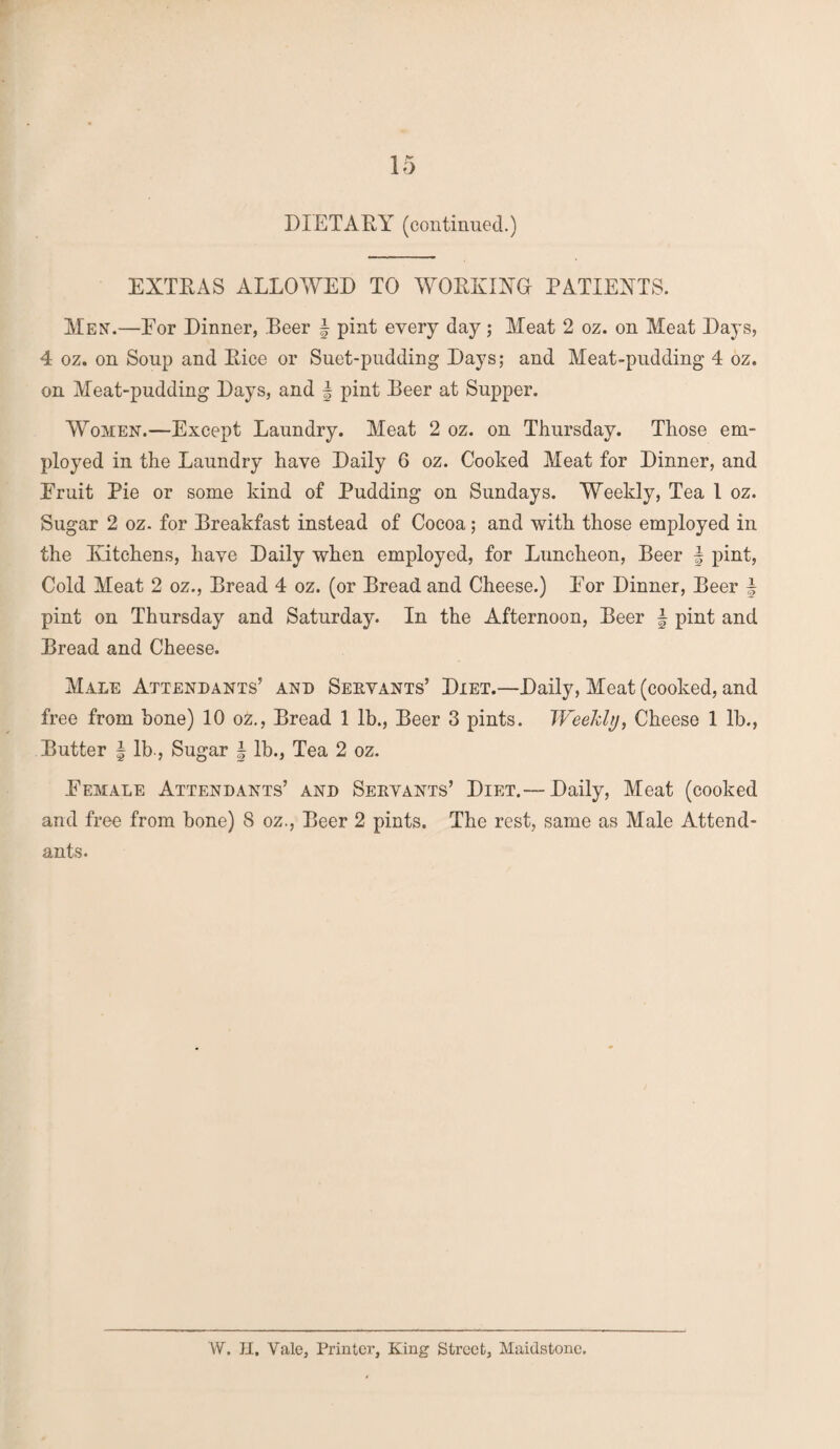 DIETARY (continued.) EXTRAS ALLOWED TO WORKING PATIENTS. Men.—Eor Dinner, Beer \ pint every day; Meat 2 oz. on Meat Days, 4 oz. on Soup and Rice or Suet-pudding Days; and Meat-pudding 4 oz. on Meat-pudding Days, and § pint Beer at Supper. Wtomen.—Except Laundry. Meat 2 oz. on Thursday. Those em¬ ployed in the Laundry have Daily 6 oz. Cooked Meat for Dinner, and Eruit Pie or some kind of Pudding on Sundays. Weekly, Tea l oz. Sugar 2 oz. for Breakfast instead of Cocoa; and with those employed in the Kitchens, have Daily when employed, for Luncheon, Beer | pint, Cold Meat 2 oz., Bread 4 oz. (or Bread and Cheese.) Eor Dinner, Beer f pint on Thursday and Saturday. In the Afternoon, Beer § pint and Bread and Cheese. Male Attendants’ and Servants’ Diet.—Daily, Meat (cooked, and free from hone) 10 oz., Bread 1 lb., Beer 3 pints. Weekly, Cheese 1 lb., Butter | lb., Sugar \ lb., Tea 2 oz. Eemale Attendants’ and Servants’ Diet.— Daily, Meat (cooked and free from bone) 8 oz., Beer 2 pints. The rest, same as Male Attend¬ ants.