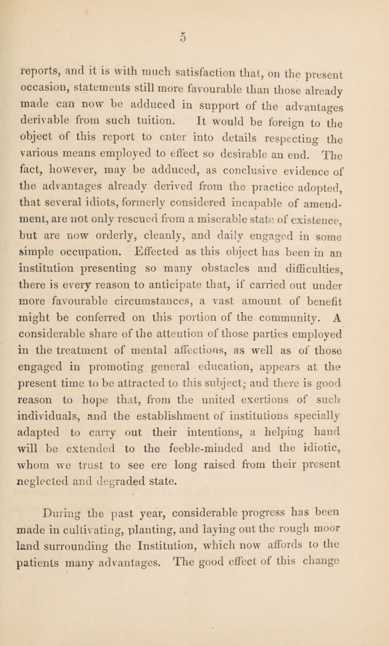 reports, and it is with much satisfaction that, on the present occasion, statements still more favourable than those already made can now be adduced in support of the advantages derivable from such tuition. It would be foreign to the object of this report to enter into details respecting the various means employed to effect so desirable an end. The fact, however, may be adduced, as conclusive evidence of the advantages already derived from the practice adopted, that several idiots, formerly considered incapable of amend¬ ment, are not only rescued from a miserable state of existence, but are now orderly, cleanly, and daily engaged in some simple occupation. Effected as this object has been in an institution presenting so many obstacles and difficulties, there is every reason to anticipate that, if carried out under more favourable circumstances, a vast amount of benefit might be conferred on this portion of the community. A considerable share of the attention of those parties employed in the treatment of mental affections, as well as of those engaged in promoting general education, appears at the present time to be attracted to this subject; and there is good reason to hope that, from the united exertions of such individuals, and the establishment of institutions specially adapted to carry out their intentions, a helping hand will be extended to the feeble-minded and the idiotic, whom w’e trust to see ere long raised from their present neglected and degraded state. During the past year, considerable progress has been made in cultivating, planting, and laying out the rough moor land surrounding the Institution, which now affords to the patients many advantages. The good effect of this change