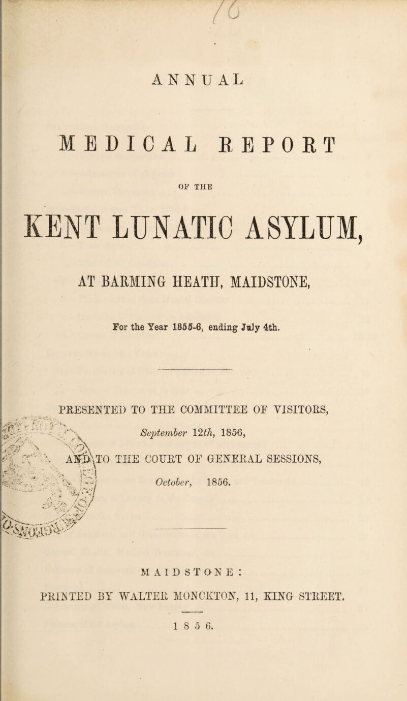 ANNUAL MEDICAL REPORT OF THE KENT LUNATIC ASYLUM, AT BARMING HEATH, MAIDSTONE, For the Year 1855-6, ending July 4th. PRESENTED TO THE COMMITTEE OE VISITORS, m  p\ -* ■ rt: •' -■ V September 12th, 1856, v AND\TO THE COURT OE GENERAL SESSIONS, m . ... . ;■ > hf/ • * •? October, 1856. MAIDST O N E : PRINTED BY WALTER MONCKTON, 11, RING STREET.