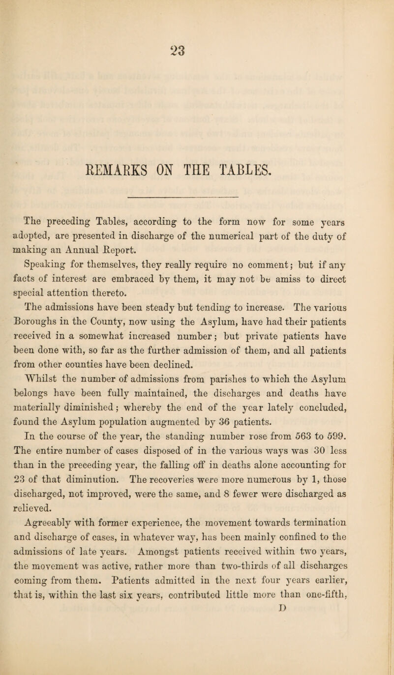 REMARKS ON THE TABLES. The preceding Tables, according to the form now for some years adopted, are presented in discharge of the numerical part of the duty of making an Annual Report. Speaking for themselves, they really require no comment; but if any facts of interest are embraced by them, it may not be amiss to direct special attention thereto. The admissions have been steady but tending to increase. The various Boroughs in the County, now using the Asylum, have had their patients received in a somewhat increased number; but private patients have been done with, so far as the further admission of them, and all patients from other counties have been declined. Whilst the number of admissions from parishes to which the Asylum belongs have been fully maintained, the discharges and deaths have materially diminished; whereby the end of the year lately concluded, found the Asylum population augmented by 36 patients. In the course of the year, the standing number rose from 563 to 599. The entire number of cases disposed of in the various ways was 30 less than in the preceding year, the falling off in deaths alone accounting for 23 of that diminution. The recoveries were more numerous by 1, those discharged, not improved, were the same, and 8 fewer were discharged as relieved. Agreeably with former experience, the movement towards termination and discharge of cases, in whatever way, has been mainly confined to the admissions of late years. Amongst patients received within two years, the movement was active, rather more than two-thirds of all discharges coming from them. Patients admitted in the next four years earlier, that is, within the last six years, contributed little more than one-fifth, D