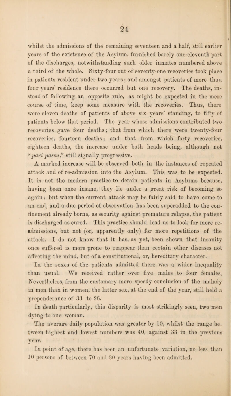 whilst the admissions of the remaining seventeen and a half, still earlier years of the existence of the Asylum, furnished barely one-eleventh part of the discharges, notwithstanding such older inmates numbered above a third of the whole. Sixty-four out of seventy-one recoveries took place in patients resident under two years; and amongst patients of more thau four years’ residence there occurred but one recovery. The deaths, in¬ stead of following an opposite rule, as might be expected in the mere course of time, keep some measure with the recoveries. Thus, there were eleven deaths of patients of above six years’ standing, to fifty of patients below that period. The year whose admissions contributed two recoveries gave four deaths; that from which there were twenty-four recoveries, fourteen deaths; and that from which forty recoveries, eighteen deaths, the increase under both heads being, although not “ pari passu” still signally progressive. A marked increase will be observed both in the instances of repeated attack and of re-admission into the Asylum. This wras to be expected. It is not the modern practice to detain patients in Asylums because, having been once insane, they lie under a great risk of becoming so again ; but when the current attack may be fairly said to have come to an end, and a due period of observation has been superadded to the con¬ finement already borne, as security against premature relapse, the patient is discharged as cured. This practice should lead us to look for more re¬ admissions, but not (or, apparently only) for more repetitions of the attack. I do not know that it has, as yet, been shown that insanity once suffered is more prone to reappear than certain other diseases not affecting the mind, but of a constitutional, or, hereditary character. In the sexes of the patients admitted there was a wider inequality than usual. We received rather over five males to four females. Nevertheless, from the customary more speedy conclusion of the malady in men than in women, the latter sex, at the end of the year, still held a preponderance of 33 to 26. In death particularly, this disparity is most strikingly seen, two men dying to one woman. The average daily population was greater by 10, whilst the range be¬ tween highest and lowest numbers was 40, against 33 in the previous year. In point of age, there has been an unfortunate variation, no less than 10 persons of between 70 and 80 years having been admitted.