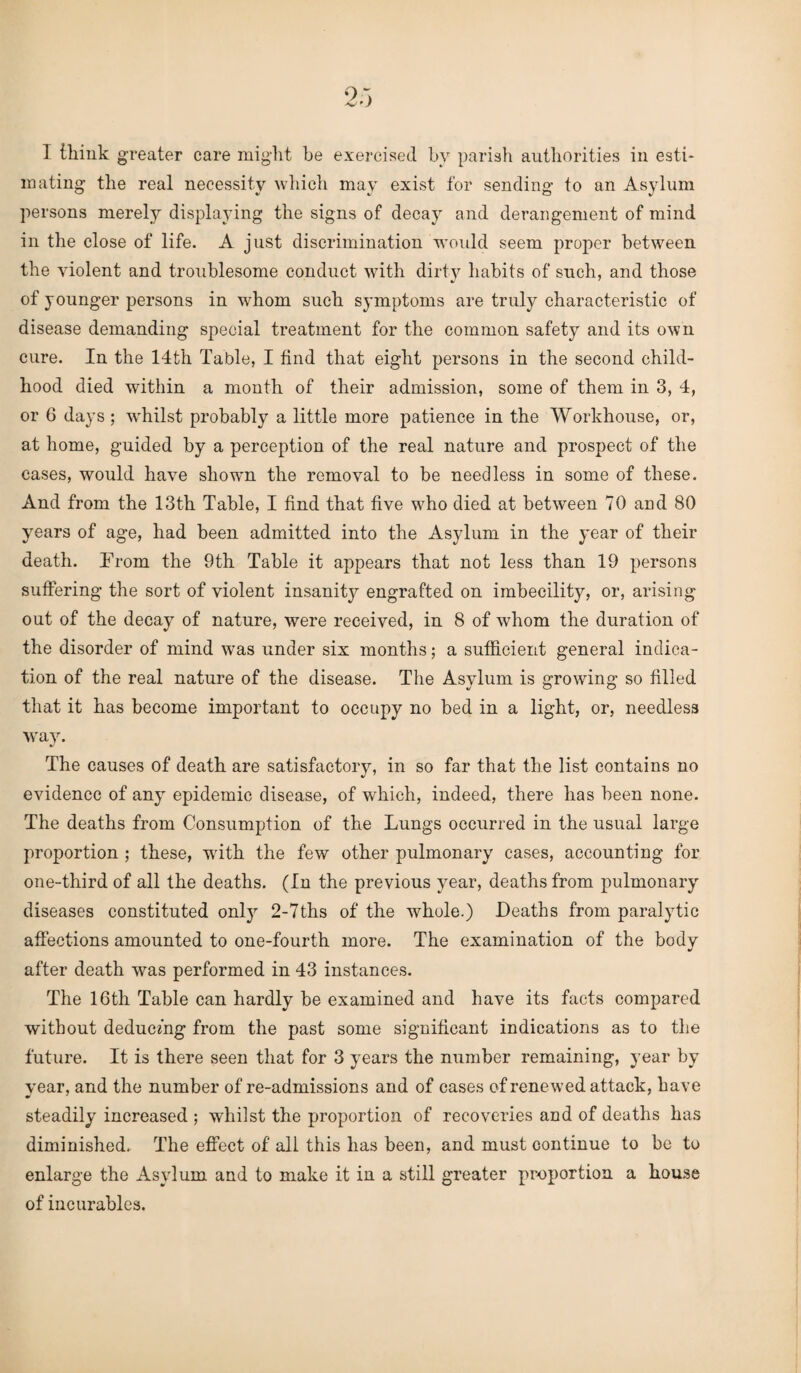 I think greater care might he exercised by parish authorities in esti¬ mating the real necessity which may exist for sending to an Asylum persons merely displaying the signs of decay and derangement of mind in the close of life. A just discrimination would seem proper between the violent and troublesome conduct with dirty^ habits of such, and those of younger persons in whom such symptoms are truly characteristic of disease demanding special treatment for the common safety and its own cure. In the 14th Table, I find that eight persons in the second child¬ hood died within a month of their admission, some of them in 3, 4, or 0 days ; whilst probably a little more patience in the Workhouse, or, at home, guided by a perception of the real nature and prospect of the cases, would have shown the removal to be needless in some of these. And from the 13th Table, I find that five who died at between 70 and 80 years of age, had been admitted into the Asylum in the year of their death. Prom the 9th Table it appears that not less than 19 persons suffering the sort of violent insanity engrafted on imbecility, or, arising out of the decay of nature, were received, in 8 of whom the duration of the disorder of mind was under six months; a sufficient general indica¬ tion of the real nature of the disease. The Asylum is growing so filled that it has become important to occupy no bed in a light, or, needless way. The causes of death are satisfactory, in so far that the list contains no evidence of any epidemic disease, of which, indeed, there has been none. The deaths from Consumption of the Lungs occurred in the usual large proportion ; these, with the few other pulmonary cases, accounting for one-third of all the deaths. (In the previous year, deaths from pulmonary diseases constituted onty 2-7ths of the whole.) Deaths from paralytic affections amounted to one-fourth more. The examination of the body after death was performed in 43 instances. The 16th Table can hardly be examined and have its facts compared without deducing from the past some significant indications as to the future. It is there seen that for 3 years the number remaining, year by year, and the number of re-admissions and of cases of renewed attack, have steadily increased ; whilst the proportion of recoveries and of deaths has diminished. The effect of all this has been, and must continue to be to enlarge the Asylum and to make it in a still greater proportion a house of incurables.