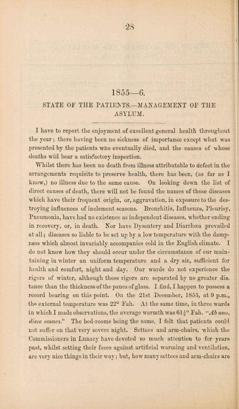 1855—6. STATE OF THE PAT LEA TS.—MANAGEMENT OF THE ASYLUM. I have to report tlie enjoyment of excellent general liealtli throughout the year ; there having been no sickness of importance except what was presented by the patients wlio eventually died, and the causes of whose deaths will bear a satisfactory inspection. Whilst there has been no death from illness attributable to defect in the arrangements requisite to preserve health, there has been, (as far as I know,) no illness due to the same cause. On looking down the list of direct causes of death, there will not be found the names of those diseases which have their frequent origin, or, aggravation, in exposure to the des¬ troying influences of inclement seasons. Bronchitis, Influenza, Pleurisy, Pneumonia, have had no existence as independent diseases, whether ending in recovery, or, in death. Nor have Dysentery and Diarrhoea prevailed at all; diseases so liable to be set up by a low temperature with the damp¬ ness which almost invariably accompanies cold in the English climate. I do not know how they should occur under the circumstance of our main¬ taining in winter an uniform temperature and a dry air, sufficient for health and comfort, night and day. Our wards do not experience the rigors of winter, although those rigors are separated by no greater dis. tance than the thickness of the panes of glass. I find, I happen to possess a record bearing on this point. On the 21st December, 1855, at 9 p.m., the external temperature was 22° Fah. At the same time, in three wrards in which I made observations, the average wTarmth was 61^° Fall. “Ab uno, disce omnesThe bed-rooms being the same, I felt that patients could not suffer on that very severe night. Settees and arm-chairs, which the Commissioners in Lunacy have devoted so much attention to for years past, whilst setting their faces against artificial warming and ventilation, are very nice things in their wray; but, how many settees and arm-chairs are