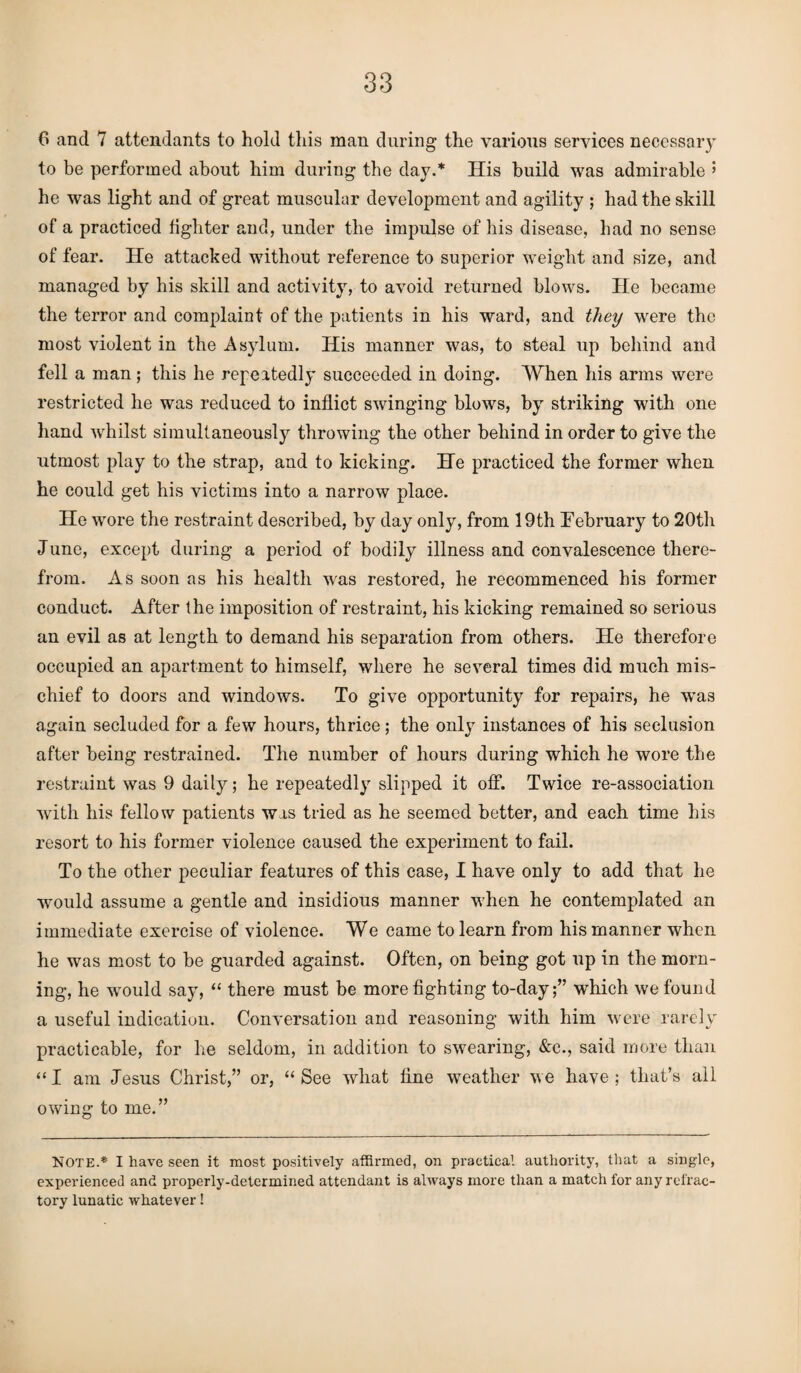 6 and 7 attendants to hold this man during the various services necessary to be performed about him during the day.* His build was admirable ’ he was light and of great muscular development and agility ; had the skill of a practiced fighter and, under the impulse of his disease, had no sense of fear. He attacked without reference to superior weight and size, and managed by his skill and activity, to avoid returned blows. He became the terror and complaint of the patients in his ward, and they were the most violent in the Asylum. His manner was, to steal up behind and fell a man; this he repeatedly succeeded in doing. When his arms were restricted he was reduced to inflict swinging blows, by striking with one hand vrhilst simultaneously throwing the other behind in order to give the utmost play to the strap, and to kicking. He practiced the former when he could get his victims into a narrow place. He wore the restraint described, by day only, from 19th February to 20th June, except during a period of bodily illness and convalescence there¬ from. As soon as his health was restored, he recommenced his former conduct. After the imposition of restraint, his kicking remained so serious an evil as at length to demand his separation from others. He therefore occupied an apartment to himself, where he several times did much mis¬ chief to doors and windows. To give opportunity for repairs, he was again secluded for a few hours, thrice; the only instances of his seclusion after being restrained. The number of hours during which he wore the restraint was 9 daily; he repeatedly slipped it off. Twice re-association with his fellow patients was tried as he seemed better, and each time his resort to his former violence caused the experiment to fail. To the other peculiar features of this case, I have only to add that he would assume a gentle and insidious manner when he contemplated an immediate exercise of violence. We came to learn from his manner when he was most to be guarded against. Often, on being got up in the morn¬ ing, he would say, “ there must be more fighting to-day;” which we found a useful indication. Conversation and reasoning with him were rarely practicable, for he seldom, in addition to swearing, &c., said more than “I am Jesus Christ,” or, “See what fine weather we have; that’s all owing to me.” NOTE.* I have seen it most positively affirmed, on practical authority, that a single, experienced and properly-determined attendant is always more than a match for any refrac¬ tory lunatic whatever!