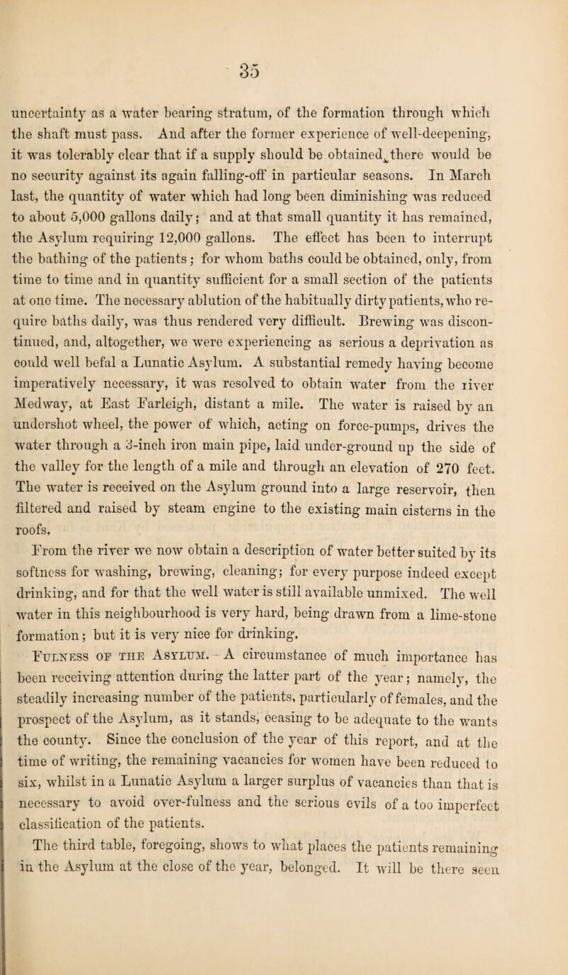 uncertainty as a water bearing stratum, of the formation through which the shaft must pass. And after the former experience of well-deepening, it was tolerably clear that if a supply should be obtained^there would be no security against its again falling-off in particular seasons. In March, last, the quantity of water which had long been diminishing was reduced to about 5,000 gallons daily; and at that small quantity it has remained, the Asylum requiring 12,000 gallons. The effect has been to interrupt the bathing of the patients ; for whom baths could be obtained, only, from time to time and in quantity sufficient for a small section of the patients at one time. The necessary ablution of the habitually dirty patients, who re¬ quire baths dail}', was thus rendered very difficult. Brewing was discon¬ tinued, and, altogether, we were experiencing as serious a deprivation as could well befal a Lunatic Asylum. A substantial remedy having become imperatively necessary, it was resolved to obtain water from the river Medway, at East Earleigh, distant a mile. The water is raised by an undershot wheel, the power of which, acting on force-pumps, drives the water through a 3-inch iron main pipe, laid under-ground up the side of the valley for the length of a mile and through an elevation of 270 feet. The water is received on the Asylum ground into a large reservoir, then filtered and raised by steam engine to the existing main cisterns in the roofs, Prom the river we now obtain a description of water better suited by its softness for washing, brewing, cleaning; for every purpose indeed except drinking, and for that the well water is still available unmixed. The well water in this neighbourhood is very hard, being drawn from a lime-stone formation; but it is very nice for drinking. Fulness of the Asyltjm.-A circumstanoe of much importance has been receiving attention during the latter part of the year; namely, the steadily increasing number of the patients, particularly of females, and the prospect of the Asylum, as it stands, ceasing to be adequate to the wants the county. Since the conclusion of the year of this report, and at the time of writing, the remaining vacancies for women have been reduced to six, whilst in a Lunatic Asylum a larger surplus of vacancies than that is necessary to avoid over-fulness and the serious evils of a too imperfect classification of the patients. The third table, foregoing, shows to what places the patients remaining in the Asylum at the close of the year, belonged. It will be there seen