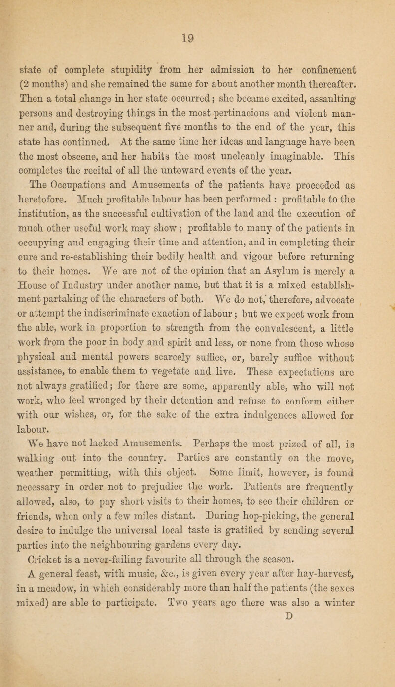 state of complete stupidity from her admission to her confinement (2 months) and she remained the same for about another month thereafter. Then a total change in her state occurred; she became excited, assaulting persons and destroying things in the most pertinacious and violent man¬ ner and, during the subsequent five months to the end of the year, this state has continued. At the same time her ideas and language have been the most obscene, and her habits the most uncleanly imaginable. This completes the recital of all the untoward events of the year. The Occupations and Amusements of the patients have proceeded as heretofore. Much profitable labour has been performed : profitable to the institution, as the successful cultivation of the land and the execution of much other useful work may show ; profitable to many of the patients in occupying and engaging their time and attention, and in completing their cure and re-establishing their bodily health and vigour before returning to their homes. We are not of the opinion that an Asylum is merely a House of Industry under another name, but that it is a mixed establish¬ ment partaking of the characters of both. We do not,' therefore, advocate or attempt the indiscriminate exaction of labour; but we expect work from the able, work in proportion to strength from the convalescent, a little work from the poor in body and spirit and less, or none from those whose physical and mental powers scarcely suffice, or, barely suffice without assistance, to enable them to vegetate and live. These expectations are not always gratified; for there are some, apparently able, who will not work, who feel wronged by their detention and refuse to conform either with our wishes, or, for the sake of the extra indulgences allowed for labour. We have not lacked Amusements. Perhaps the most prized of all, is walking out into the country. Parties are constantly on the move, weather permitting, with this object. Some limit, however, is found necessary in order not to prejudice the work. Patients are frequently allowed, also, to pay short visits to their homes, to see their children or friends, when only a few miles distant. During hop-picking, the general desire to indulge the universal local taste is gratified by sending several parties into the neighbouring gardens every day. Cricket is a never-failing favourite all through the season. A general feast, with music, &c., is given every year after hay-harvest, in a meadow, in which considerably more than half the patients (the sexes mixed) are able to participate. Two years ago there was also a winter D