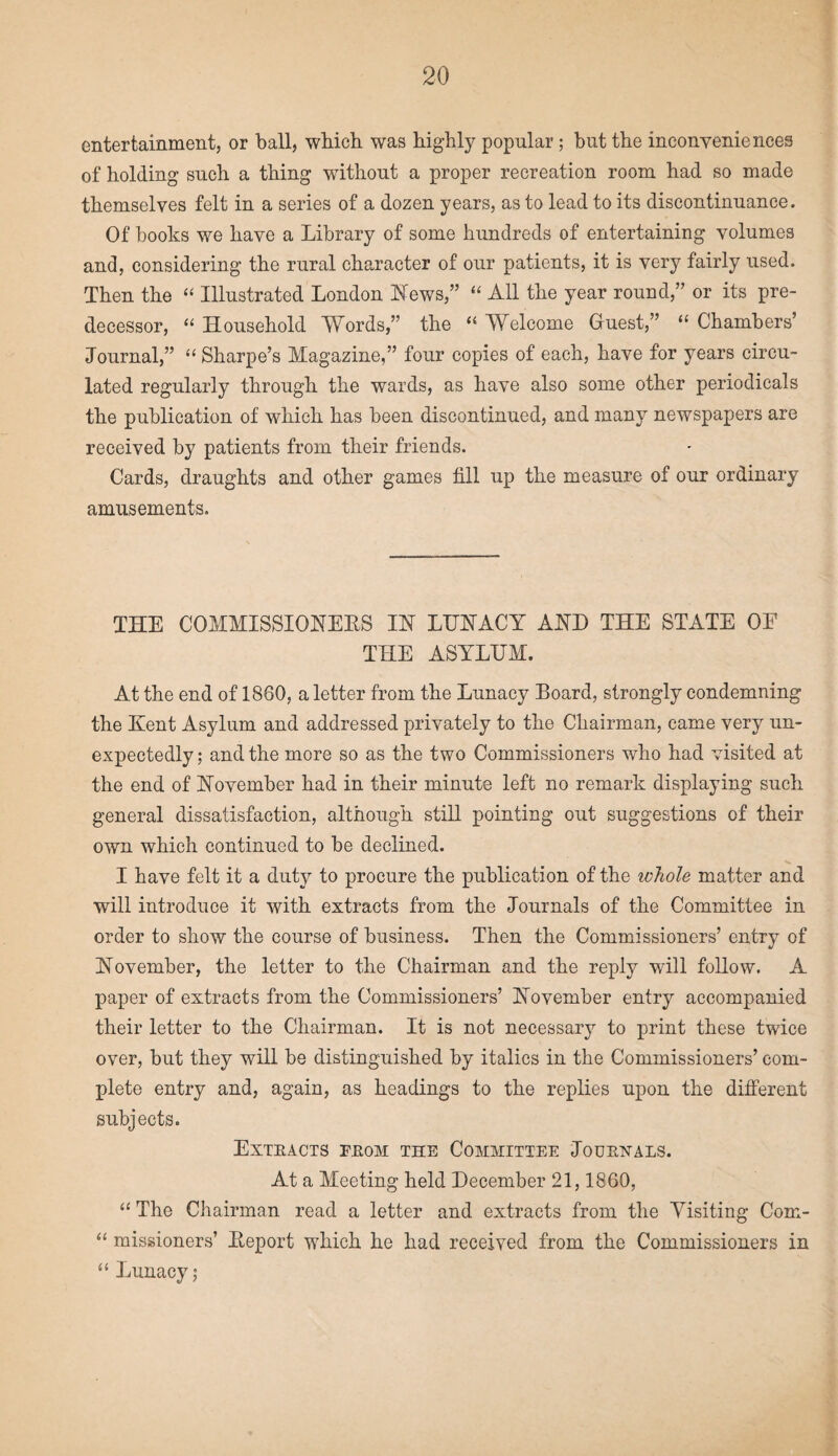 entertainment, or ball, which was highly popular; but the inconveniences of holding such a thing without a proper recreation room had so made themselves felt in a series of a dozen years, as to lead to its discontinuance. Of books we have a Library of some hundreds of entertaining volumes and, considering the rural character of our patients, it is very fairly used. Then the “ Illustrated London News,” “ All the year round,” or its pre¬ decessor, “ Household Words,” the “ Welcome Guest,” “ Chambers’ Journal,” “ Sharpe’s Magazine,” four copies of each, have for years circu¬ lated regularly through the wards, as have also some other periodicals the publication of which has been discontinued, and many newspapers are received by patients from their friends. Cards, draughts and other games fill up the measure of our ordinary amusements. THE COMMISSIONERS IN LUNACY AND THE STATE OF THE ASYLUM. At the end of 1860, a letter from the Lunacy Board, strongly condemning the Kent Asylum and addressed privately to the Chairman, came very un¬ expectedly; and the more so as the two Commissioners who had visited at the end of November had in their minute left no remark displaying such general dissatisfaction, although still pointing out suggestions of their own which continued to be declined. I have felt it a duty to procure the publication of the whole matter and will introduce it wfith extracts from the Journals of the Committee in order to show the course of business. Then the Commissioners’ entry of November, the letter to the Chairman and the reply will follow. A paper of extracts from the Commissioners’ November entry accompanied their letter to the Chairman. It is not necessary to print these twice over, but they will be distinguished by italics in the Commissioners’ com¬ plete entry and, again, as headings to the replies upon the different subjects. Extracts from the Committee Journals. At a Meeting held December 21,1860, “ The Chairman read a letter and extracts from the Visiting Com- “ missioners’ Report which he had received from the Commissioners in “ Lunacy;