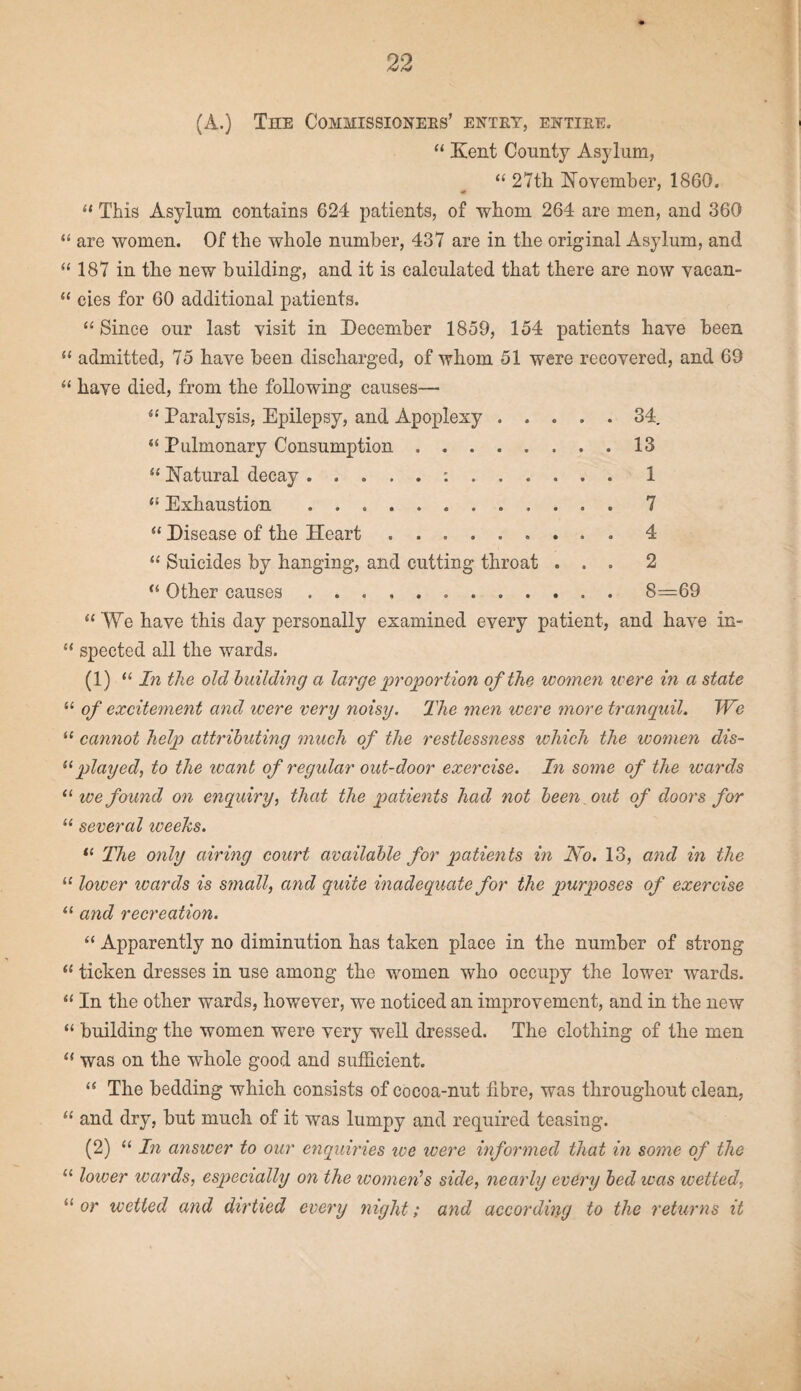 (A.) The Commissioners’ entry, entire. “ Kent County Asylum, “27th November, 1860. “ This Asylum contains 624 patients, of whom 264 are men, and 360 “ are women. Of the whole number, 437 are in the original Asylum, and “ 187 in the new building, and it is calculated that there are now yacan- “ cies for 60 additional patients. “Since our last visit in December 1859, 154 patients have been “ admitted, 75 have been discharged, of whom 51 were recovered, and 69 “ have died, from the following causes— “ Paralysis, Epilepsy, and Apoplexy.34. “ Pulmonary Consumption.13 “ Natural decay .1 “ Exhaustion .7 “ Disease of the Heart.. 4 “ Suicides by hanging, and cutting throat ... 2 “ Other causes...8=69 “ We have this day personally examined every patient, and have in- “ spected all the wards. (1) “ In the old building a large proportion of the women were in a state “ of excitement and were very noisy. The men were more tranquil. JVe “ cannot help attributing much of the restlessness which the women dis- “ played, to the want of regular out-door exercise. In some of the wards 11 we found on enquiry, that the patients had not been out of doors for “ several iveeks. “ The only airing court available for patients in No. 13, and in the “ lower wards is small, and quite inadequate for the purposes of exercise “ and recreation. “ Apparently no diminution has taken place in the number of strong “ ticken dresses in use among the women who occupy the lower wards. “ In the other wards, however, we noticed an improvement, and in the new “ building the women were very well dressed. The clothing of the men “ was on the whole good and sufficient. “ The bedding which consists of cocoa-nut fibre, was throughout clean, “ and dry, but much of it was lumpy and required teasing. (2) “ In answer to our enquiries ive were informed that in some of the “ lower wards, especially on the womens side, nearly every bed was wetted, “or wetted and dirtied every flight; and according to the returns it