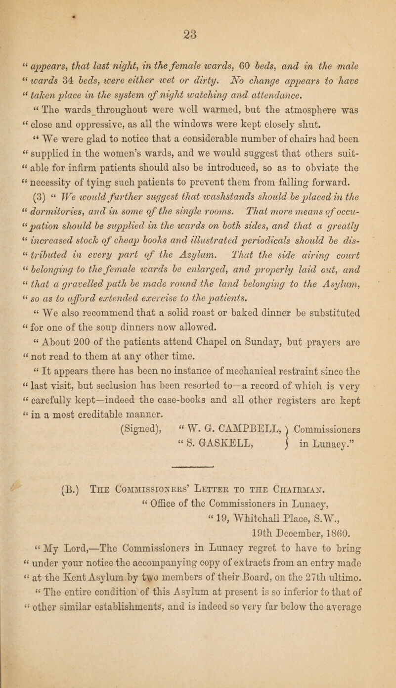 “ appears, that last night, in the female wards, 60 beds, and in the male “ wards 34 beds, were either wet or dirty. No change appears to have ((taken place in the system of night watching and attendance. “ The wards throughout were well warmed, but the atmosphere was “ close and oppressive, as all the windows were kept closely shut. “We were glad to notice that a considerable number of chairs had been “ supplied in the women’s wards, and we would suggest that others suit- “ able for infirm patients should also be introduced, so as to obviate the “ necessity of tying such patients to prevent them from falling forward. (3) “ We would further suggest that washstands should be placed in the “ dormitories, and in some of the single rooms. That more means ofoccu- ((pation should be supplied in the wards on both sides, and that a greatly “ increased stock of cheap books and illustrated periodicals should be dis- “ tributed in every part of the Asylum. That the side airing court “ belonging to the female wards be enlarged, and properly laid out, and “ that a gravelled path be made round the land belonging to the Asylum, “ so as to afford extended exercise to the patients. “ We also recommend that a solid roast or baked dinner be substituted “ for one of the soup dinners now allowed. “ About 200 of the patients attend Chapel on Sunday, but prayers are “ not read to them at any other time. “ It appears there has been no instance of mechanical restraint since the “ last visit, but seclusion has been resorted to—a record of which is very “ carefully kept—indeed the case-books and all other registers are kept “ in a most creditable manner. (Signed), “ W. G. CAMPBELL, \ Commissioners “ S. GASKELL, j in Lunacy.” (B.) The Commissioners’ Letter to the Chairman-. “ Office of the Commissioners in Lunacy, “ 19, Whitehall Place, S.W., 19th December, I860. “ My Lord,—The Commissioners in Lunacy regret to have to bring 11 under your notice the accompanying copy of extracts from an entry made “ at the Kent Asylum by two members of their Board, on the 27th ultimo. “ The entire condition of this Asylum at present is so inferior to that of “ other similar establishments, and is indeed so very far below the average