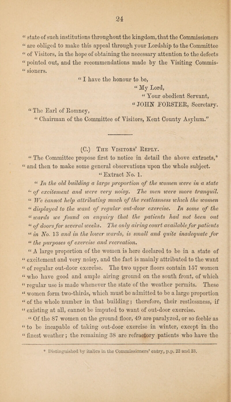 “ state of such institutions throughout the kingdom, that the Commissioners “ are obliged to make this appeal through your Lordship to the Committee “ of Visitors, in the hope of obtaining the necessary attention to the defects “ pointed out, and the recommendations made by the Visiting Commis- “ sioners. “1 have the honour to be, “ My Lord, “ Your obedient Servant, “ JOHN EORSTER, Secretary. “ The Earl of Romney, “ Chairman of the Committee of Visitors, Kent County Asylum.” (C.) The Visitors’ Reply. “ The Committee propose first to notice in detail the above extracts,* “ and then to make some general observations upon the whole subject. “ Extract No. 1. “ In the old building a large proportion of the women were in a state (> of excitement and were very noisy. The men were more tranquil. “ We cannot help attributing much of the restlessness which the women “ dispilayed to the want of regular out-door exercise. In some of the “ wards we found on enquiry that the patients had not been out “ of doors for several weeks. The only airing court available for patients “ in No. 13 and in the lower wards, is small and quite inadequate for “ the purposes of exercise and recreation. “ A large proportion of the women is here declared to be in a state of “ excitement and very noisy, and the fact is mainly attributed to the want “ of regular out-door exercise. The two upper floors contain 157 women “ who have good and ample airing ground on the south front, of which “ regular use is made whenever the state of the weather permits. These “ women form two-thirds, which must be admitted to be a large proportion “ of the whole number in that building; therefore, their restlessness, if “ existing at all, cannot be imputed to want of out-door exercise. “ Of the 87 women on the ground floor, 49 are paralyzed, or so feeble as “ to be incapable of taking out-door exercise in winter, except in the “ finest weather; the remaining 38 are refractory patients who have the * Distinguished by italics in the Commissioners’ entry, p.p. 22 and 23.