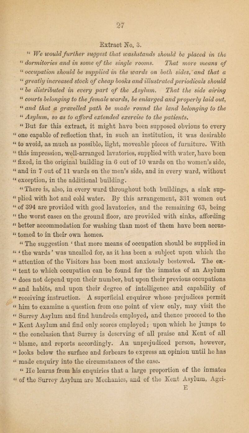 Extract No. 3. u We would further suggest that washstands should be placed in the (i dormitories and in some of the single rooms. That more means of “ occupation should be supplied in the wards on both sides, and that a “ greatly increased stock of cheap books and illustrated periodicals should “ be distributed in every part of the Asylum. That the side airing “ courts belonging to the female wards, be enlarged and properly laid out, “ and that a gravelled path be made round the land belongmg to the “ Asylum, so as to afford extended exercise to the patients. “ But for this extract, it might have been supposed obvious to every “ one capable of reflection that, in such an institution, it was desirable “ to avoid, as much as possible, light, moveable pieces of furniture. V7ith “ this impression, well-arranged lavatories, supplied with water, have been “ fixed, in the original building in 6 out of 10 wards on the women’s side, “ and in 7 out of 11 wards on the men’s side, and in every ward, without “ exception, in the additional building. “ There is, also, in every ward throughout both buildings, a sink sup- “ plied with hot and cold water. By this arrangement, 331 women out “ of 394 are provided with good lavatories, and the remaining 63, being “ the worst cases on the ground floor, are provided with sinks, affording “ better accommodation for washing than most of them have been accus- “ tomed to in their own homes. “ The suggestion 1 that more means of occupation should be supplied in “ ‘ the wards’ was uncalled for, as it has been a subject upon which the “ attention of the Visitors has been most anxiously bestowed. The es> “ tent to which occupation can be found for the inmates of an Asylum “ does not depend upon their number, but upon their previous occupations “ and habits, and upon their degree of intelligence and capability of “ receiving instruction. A superficial enquirer whose prejudices permit “ him to examine a question from one point of view only, may visit the “ Surrey Asylum and find hundreds employed, and thence proceed to the “ Kent Asylum and find only scores employed; upon which he jumps to “ the conclusion that Surrey is deserving of all praise and Kent of all “ blame, and reports accordingly. An unprejudiced person, however, “ looks below the surface and forbears to express an opinion until he has “ made enquiry into the circumstances of the case. “ He learns from his enquiries that a large proportion of the inmates “ of the Surrey Asylum are Mechanics, and of the Kent Asylum, Agri- E