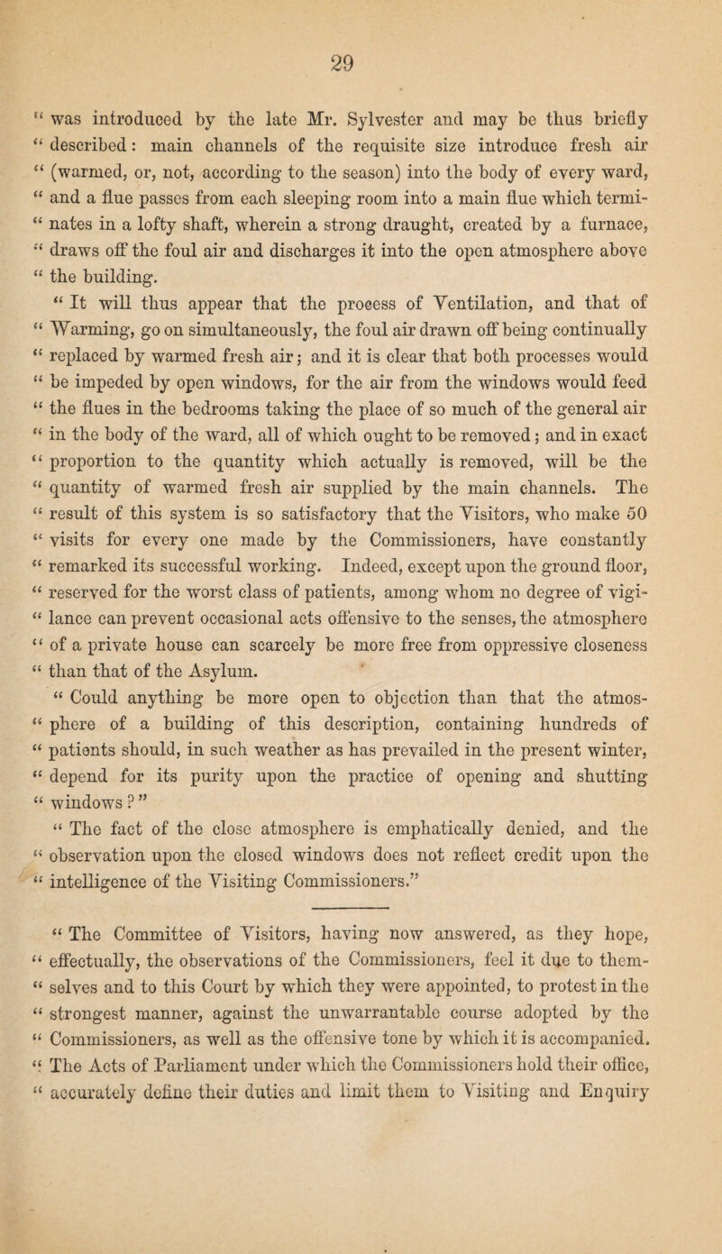 “ was introduced by the late Mr. Sylvester and may be thus briefly “ described: main channels of the requisite size introduce fresh air “ (warmed, or, not, according to the season) into the body of every ward, “ and a flue passes from each sleeping room into a main flue which termi- “ nates in a lofty shaft, wherein a strong draught, created by a furnace, “ draws off the foul air and discharges it into the open atmosphere above “ the building. “ It will thus appear that the process of Yentilation, and that of “ Warming, go on simultaneously, the foul air drawn off being continually “ replaced by warmed fresh air; and it is clear that both processes would “ be impeded by open windows, for the air from the windows would feed “ the flues in the bedrooms taking the place of so much of the general air “ in the body of the ward, all of which ought to be removed; and in exact “ proportion to the quantity which actually is removed, will be the “ quantity of warmed fresh air supplied by the main channels. The “ result of this system is so satisfactory that the Visitors, who make 50 “ visits for every one made by the Commissioners, have constantly “ remarked its successful working. Indeed, except upon the ground floor, “ reserved for the worst class of patients, among whom no degree of vigi- “ lance can prevent occasional acts offensive to the senses, the atmosphere “ of a private house can scarcely be more free from oppressive closeness “ than that of the Asylum. “ Could anything be more open to objection than that the atrnos- “ phere of a building of this description, containing hundreds of “ patients should, in such weather as has prevailed in the present winter, “ depend for its purity upon the practice of opening and shutting “ windows ? ” “ The fact of the close atmosphere is emphatically denied, and the “ observation upon the closed windows does not reflect credit upon the “ intelligence of the Visiting Commissioners.” “ The Committee of Visitors, having now answered, as they hope, “ effectually, the observations of the Commissioners, feel it due to them- “ selves and to this Court by which they were appointed, to protest in the “ strongest manner, against the unwarrantable course adopted by the “ Commissioners, as well as the offensive tone by which it is accompanied, q The Acts of Parliament under which the Commissioners hold their office, “ accurately define their duties and limit them to Visiting and Enquiry