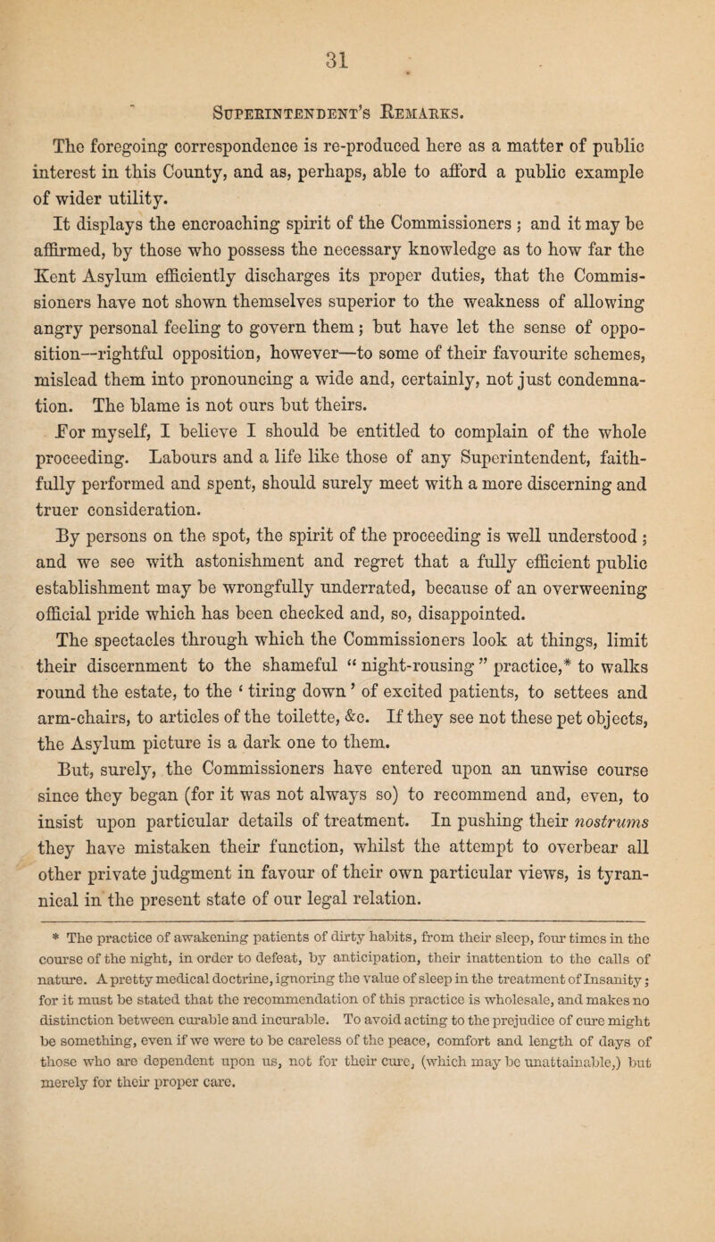 Supekintendent’s Bemaeks. Tlie foregoing correspondence is re-produced here as a matter of public interest in this County, and as, perhaps, able to afford a public example of wider utility. It displays the encroaching spirit of the Commissioners ; and it may be affirmed, by those who possess the necessary knowledge as to how far the Kent Asylum efficiently discharges its proper duties, that the Commis¬ sioners have not shown themselves superior to the weakness of allowing angry personal feeling to govern them; but have let the sense of oppo¬ sition—rightful opposition, however—to some of their favourite schemes, mislead them into pronouncing a wide and, certainly, not just condemna¬ tion. The blame is not ours but theirs. Tor myself, I believe I should be entitled to complain of the whole proceeding. Labours and a life like those of any Superintendent, faith¬ fully performed and spent, should surely meet with a more discerning and truer consideration. By persons on the spot, the spirit of the proceeding is well understood ; and we see with astonishment and regret that a fully efficient public establishment may be wrongfully underrated, because of an overweening official pride which has been checked and, so, disappointed. The spectacles through which the Commissioners look at things, limit their discernment to the shameful “ night-rousing ” practice,* to walks round the estate, to the ‘ tiring down ’ of excited patients, to settees and arm-chairs, to articles of the toilette, &c. If they see not these pet objects, the Asylum picture is a dark one to them. But, surely, the Commissioners have entered upon an unwise course since they began (for it was not always so) to recommend and, even, to insist upon particular details of treatment. In pushing their nostrums they have mistaken their function, whilst the attempt to overbear all other private judgment in favour of their own particular views, is tyran¬ nical in the present state of our legal relation. * The practice of awakening patients of dirty habits, from their sleep, four times in the course of the night, in order to defeat, by anticipation, their inattention to the calls of nature. A pretty medical doctrine, ignoring the value of sleep in the treatment of Insanity; for it must be stated that the recommendation of this practice is wholesale, and makes no distinction between curable and incurable. To avoid acting to the prejudice of cure might be something, even if we were to be careless of the peace, comfort and length of days of those who are dependent upon us, not for their cure, (which may be unattainable,) but merely for their proper care.