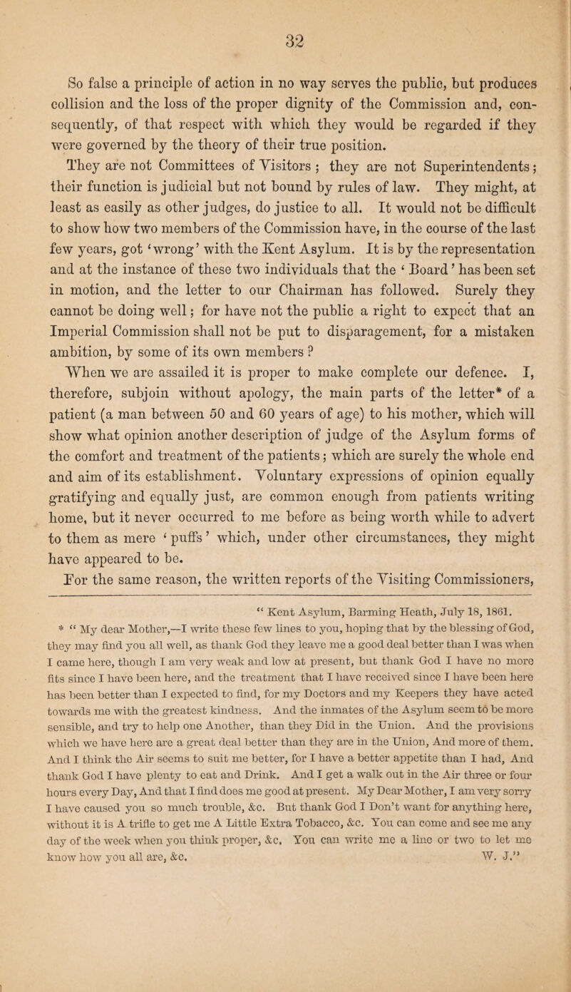 So false a principle of action in no way serves the public, but produces collision and the loss of the proper dignity of the Commission and, con¬ sequently, of that respect with which they would be regarded if they were governed by the theory of their true position. They are not Committees of Visitors ; they are not Superintendents; their function is judicial but not bound by rules of law. They might, at least as easily as other judges, do justice to all. It would not be difficult to show how two members of the Commission have, in the course of the last few years, got ‘wrong’ with the Kent Asylum. It is by the representation and at the instance of these two individuals that the ‘ Board ’ has been set in motion, and the letter to our Chairman has followed. Surely they cannot be doing well; for have not the public a right to expect that an Imperial Commission shall not be put to disparagement, for a mistaken ambition, by some of its own members ? When we are assailed it is proper to make complete our defence. I, therefore, subjoin without apology, the main parts of the letter* * of a patient (a man between 50 and 60 years of age) to his mother, which will show what opinion another description of judge of the Asylum forms of the comfort and treatment of the patients; which are surely the whole end and aim of its establishment. Voluntary expressions of opinion equally gratifying and equally just, are common enough from patients writing home, but it never occurred to me before as being worth while to advert to them as mere ‘ puffs ’ which, under other circumstances, they might have appeared to be. Tor the same reason, the written reports of the Visiting Commissioners, “ Kent Asylum, Banning Heath, July IS, 1861. * “ My dear Mother,—I write these few lines to you, hoping that by the blessing of God, they may find you all well, as thank God they leave me a good deal better than I was when I came here, though I am very weak and low at present, but thank God I have no more fits since I have been here, and the treatment that I have received since I have been here has been better than I expected to find, for my Doctors and my Keepers they have acted towards me with the greatest kindness. And the inmates of the Asylum seem to be more sensible, and try to help one Another, than they Did in the Union. And the provisions which we have here are a great deal better than they are in the Union, And more of them. And I think the Air seems to suit me better, for I have a better appetite than I had. And thank God I have plenty to eat and Drink. And I get a walk out in the Air three or four hours every Day, And that I find does me good at present. My Dear Mother, I am very sorry I have caused you so much trouble, &c. But thank God I Don’t want for anything here, without it is A trifle to get me A Little Extra Tobacco, &c. You can come and see me any day of the week when you think proper, &c, You can write me a line or two to let me know how you all are, &c. W. J.”